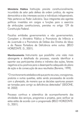 69
Ministério Público Instituição prevista constitucionalmente,
incumbida de zelar pela defesa da ordem jurídica, do regime
democrático e dos interesses sociais e individuais indispensáveis.
Não pertence ao Poder Judiciário. Seus integrantes são agentes
políticos investidos em cargos e funções para o exercício
de atribuições constitucionais, previstas no artigo 129 da
Constituição Federal.
Fiscaliza entidades governamentais e não governamentais.
Compõem o Ministério Público a Promotoria da Infância e
da Juventude e a Promotoria de Defesa dos Direitos do Idoso
e da Pessoa Portadora de Deficiência entre outras. (BELO
HORIZONTE. D., 2001).
Monitoramento Instrumento que possibilita uma visão mais
abrangente e detalhada do processo, visando identificar e
apontar aos participantes diretos e indiretos das ações, fatores
negativos e/ou positivos para o desempenho adequado do plano
de ação e da consecução de seus resultados (Barreira, 1999).
“Omonitoramentoestabeleceatéquepontorecursos,cronogramas,
produtos e outras questões, estão sendo processados de acordo
com o planejado, de maneira que as decisões oportunas possam
ser tomadas para corrigir as deficiências detectadas” (SEGONE,
M. 2002)
Processo contínuo e sistemático de acompanhamento das
atividades dos serviços, programas e projetos, para verificar se
estas estão de acordo com o programado (BELO HORIZONTE.
D., 2001).
 