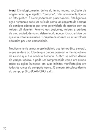 70
Moral Etimologicamente, deriva do termo mores, vocábulo de
origem latina que significa “costume”. Está intimamente ligada
ao fator prático. É o comportamento prático-moral. Está ligada à
ação humana e pode ser definida como um conjunto de normas
de conduta adotadas por uma coletividade de acordo com os
valores ali vigentes. Relativo aos costumes, valores e práticas
de uma sociedade numa determinada época. Característica do
que é louvável e instrutivo. Conjunto de normas usuais e valores
adotados por uma comunidade.
Freqüentemente vemos o uso indistinto dos termos ética e moral,
o que se deve ao fato de que ambos possuem o mesmo objeto
de estudo que é a conduta humana. A ética se coloca dentro
do campo teórico, e pode ser compreendida como um estudo
sobre as ações humanas em suas infinitas manifestações em
todos os ramos do comportamento. Já a moral se coloca dentro
do campo prático (CARNEIRO, s.d.).
 