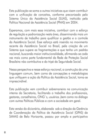 8
Esta publicação se soma a outras iniciativas que visam contribuir
com a unificação de conceitos, conforme preconizado pelo
Sistema Único da Assistência Social (SUAS), instituído pela
Política Nacional de Assistência Social (PNAS) em 2004.
Esperamos, com mais essa iniciativa, contribuir com o esforço
de regulação e padronização nesta área, disseminando mais um
instrumento de trabalho para qualificar a gestão e o controle
da Assistência Social. Esse esforço está inserido no movimento
recente da Assistência Social no Brasil, pela criação de um
Sistema que supere as fragmentações e que tenha um padrão
nacional, buscando maior institucionalidade, afirmando-se cada
vez mais como parte fundamental da Rede de Proteção Social
Brasileira não contributiva e do tripé da Seguridade Social.
Nessa perspectiva e nesse esforço nacional, a construção de uma
linguagem comum, bem como de concepções e metodologias
que unifiquem a ação da Política da Assistência Social, torna-se
imprescindível.
Esta publicação vem contribuir sobremaneira na comunicação
interna da Secretaria, facilitando o trabalho dos profissionais,
gestores, conselheiros, ONG`s, usuários ,bem como no diálogo
com outras Políticas Públicas e com a sociedade em geral.
Esta versão do dicionário, elaborada sob a direção da Gerência
de Coordenação da Política de Assistência Social (GPAS) da
SMAAS de Belo Horizonte, passou por amplo e participativo
 