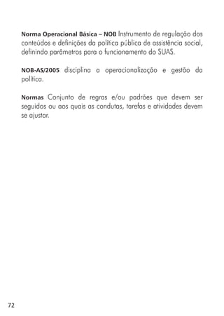 72
Norma Operacional Básica – NOB Instrumento de regulação dos
conteúdos e definições da política pública de assistência social,
definindo parâmetros para o funcionamento do SUAS.
NOB-AS/2005 disciplina a operacionalização e gestão da
política.
Normas Conjunto de regras e/ou padrões que devem ser
seguidos ou aos quais as condutas, tarefas e atividades devem
se ajustar.
 