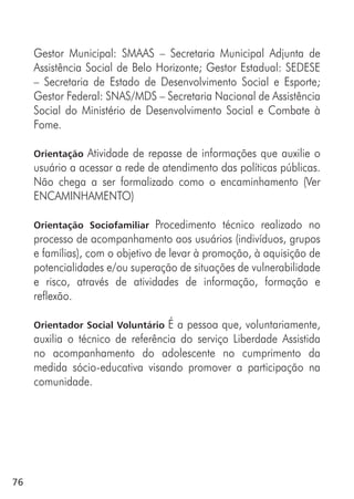 76
Gestor Municipal: SMAAS – Secretaria Municipal Adjunta de
Assistência Social de Belo Horizonte; Gestor Estadual: SEDESE
– Secretaria de Estado de Desenvolvimento Social e Esporte;
Gestor Federal: SNAS/MDS – Secretaria Nacional de Assistência
Social do Ministério de Desenvolvimento Social e Combate à
Fome.
Orientação Atividade de repasse de informações que auxilie o
usuário a acessar a rede de atendimento das políticas públicas.
Não chega a ser formalizado como o encaminhamento (Ver
ENCAMINHAMENTO)
Orientação Sociofamiliar Procedimento técnico realizado no
processo de acompanhamento aos usuários (indivíduos, grupos
e famílias), com o objetivo de levar à promoção, à aquisição de
potencialidades e/ou superação de situações de vulnerabilidade
e risco, através de atividades de informação, formação e
reflexão.
Orientador Social Voluntário É a pessoa que, voluntariamente,
auxilia o técnico de referência do serviço Liberdade Assistida
no acompanhamento do adolescente no cumprimento da
medida sócio-educativa visando promover a participação na
comunidade.
 