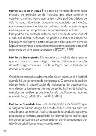 78
Padrão Básico de Inclusão É o ponto de mutação de uma dada
situação de exclusão ou de inclusão. Isso exige construir e
objetivar o conhecimento que se tem sobre padrões básicos de
vida humana, dignidade, cidadania na condição de inclusão,
em contraponto a medidas de pobreza ou de indigência que
estão aquém da não pobreza e seguramente da inclusão.
Esse padrão é o ponto de inflexão para análise de uma variável
e não sua média. A fixação do padrão é também campo de
linguagem qualitativa e participativa, pois ela supõe em primeiro
lugar, uma convenção do que se entende como condição desejável
para todos de uma dada sociedade. ( SPOSATI, 1991)
Padrão de Desempenho Diz respeito ao nível de desempenho
que um processo deve atingir. Pode ser definido em função
de metas organizacionais. É a base lógica para a tomada de
decisão e de ações.
O conhecimento sobre o desempenho de um processo só é possível
quando há um parâmetro de comparação. O conceito de padrão
não se limita à quantificação de indicadores de desempenho,
estendendo-se também às práticas de gestão (rotinas de trabalho,
métodos de análise, procedimentos da qualidade ou normas
administrativas). (MEIRELES E PAIXÃO, 2003)
Padrão de Qualidade Níveis de desempenho especificados que
o programa precisa atingir de acordo com os critérios para ser
considerado um sucesso. As diretrizes podem ser absolutas (como
proporções e números específicos) ou relativas (como melhor que
um grupo de controle ou comparação tal como demonstrado por
relevância estatística ou magnitude do efeito).
 