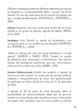 79
Diferentes interessados podem ter diferentes expectativas em relação
ao programa e, consequentemente, definir “sucesso” de formas
diversas. Por isso não pode haver só um conjunto de padrões que
seja o modelo de desempenho. (WORTHEN, B; J. FITZPATRICK, j.,
2004)
Palestra Exposição oral e/ou audiovisual acerca de um tema,
dirigida a um grupo de pessoas, seguida de debate. (BRASIL.
Guia, 2005)
Paradigma Uma filosofia ou escola de pensamento; uma
concepção geral ou um modelo de uma disciplina (WORTHEN,
B; J. FITZPATRICK, j., 2004)
“Idéias ou crenças, por meio das quais percebemos o mundo
exterior” (MEIRELES e PAIXÃO, 2003). Modelo ou quadro
de referência para observação e entendimento. Nas ciências
sociais, três paradigmas importantes, que são: funcionalismo,
interacionismo e teoria do conflito (BABBIE, 1999).
Parceria Público-privado Modelo que propicia o ingresso de
recursos do setor privado na consecução de serviços públicos,
mediante o compartilhamento de riscos. Sua regulamentação
foi publicada no Diário Oficial da União de 31 de dezembro
de 2004.
A década de 90 foi palco de muita discussão sobre as
possibilidades de institucionalização desse tipo de parceria,
também no campo da execução de políticas sociais. As discussões
vão desde visão neoliberal, que tem como modelo as políticas
 