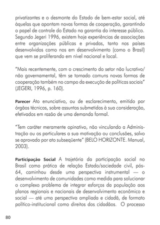 80
privatizantes e o desmonte do Estado de bem-estar social, até
àquelas que apontam novas formas de cooperação, garantindo
o papel de controle do Estado na garantia do interesse público.
Segundo Jegeri 1996, existem hoje experiências de associações
entre organizações públicas e privadas, tanto nos países
desenvolvidos como nos em desenvolvimento (como o Brasil)
que vem se proliferando em nível nacional e local.
“Mais recentemente, com o crescimento do setor não lucrativo/
não governamental, têm se tornado comuns novas formas de
cooperação também no campo da execução de políticas sociais”
(JEGERI, 1996, p. 160).
Parecer Ato enunciativo, ou de esclarecimento, emitido por
órgãos técnicos, sobre assuntos submetidos à sua consideração,
efetivados em razão de uma demanda formal.
“Tem caráter meramente opinativo, não vinculando a Adminis-
tração ou os particulares a sua motivação ou conclusões, salvo
se aprovado por ato subseqüente” (BELO HORIZONTE. Manual,
2003).
Participação Social A trajetória da participação social no
Brasil como prática de relação Estado/sociedade civil, pós-
64, caminhou desde uma perspectiva instrumental — o
desenvolvimento de comunidades como medida para solucionar
o complexo problema de integrar esforços da população aos
planos regionais e nacionais de desenvolvimento econômico e
social — até uma perspectiva ampliada e cidadã, de formato
político-institucional como direitos dos cidadãos. O processo
 