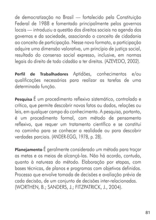 81
de democratização no Brasil — fortalecido pela Constituição
Federal de 1988 e fomentado principalmente pelos governos
locais — introduziu a questão dos direitos sociais na agenda dos
governos e da sociedade, associando o conceito de cidadania
ao conceito de participação. Nesse novo formato, a participação
adquire uma dimensão valorativa, um princípio de justiça social,
resultado do consenso social expresso, inclusive, em normas
legais do direito de todo cidadão a ter direitos. (AZEVEDO, 2002).
Perfil de Trabalhadores Aptidões, conhecimentos e/ou
qualificações necessárias para realizar as tarefas de uma
determinada função.
Pesquisa É um procedimento reflexivo sistemático, controlado e
crítico, que permite descobrir novos fatos ou dados, relações ou
leis, em qualquer campo do conhecimento. A pesquisa, portanto,
é um procedimento formal, com método de pensamento
reflexivo, que requer um tratamento científico e se constitui
no caminho para se conhecer a realidade ou para descobrir
verdades parciais. (ANDER-EGG, 1978, p. 28).
Planejamento É geralmente considerado um método para traçar
as metas e os meios de alcançá-las. Não há acordo, contudo,
quanto à natureza do método. Elaboração por etapas, com
bases técnicas, de planos e programas com objetivos definidos.
Processo que envolve tomada de decisões e avaliação prévia de
cada decisão, de um conjunto de decisões inter-relacionadas.
(WORTHEN, B.; SANDERS, J.; FITZPATRICK, J., 2004).
 