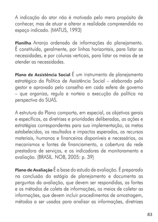 83
A indicação do ator não é motivada pelo mero propósito de
conhecer, mas de atuar e alterar a realidade compreendida no
espaço indicado. (MATUS, 1993)
Planilha Arranjo ordenado de informações do planejamento.
É constituída, geralmente, por linhas horizontais, para listar as
necessidades, e por colunas verticais, para listar os meios de se
atender as necessidades.
Plano de Assistência Social É um instrumento de planejamento
estratégico da Política de Assistência Social – elaborado pelo
gestor e aprovado pelo conselho em cada esfera de governo
– que organiza, regula e norteia a execução da política na
perspectiva do SUAS.
A estrutura do Plano comporta, em especial, os objetivos gerais
e específicos, as diretrizes e prioridades deliberadas, as ações e
estratégias correspondentes para sua implementação, as metas
estabelecidas, os resultados e impactos esperados, os recursos
materiais, humanos e financeiros disponíveis e necessários, os
mecanismos e fontes de financiamento, a cobertura da rede
prestadora de serviços, e os indicadores de monitoramento e
avaliação. (BRASIL. NOB, 2005: p. 39)
Plano de Avaliação É a base do estudo de avaliação. É preparado
na conclusão do estágio de planejamento e documenta as
perguntas da avaliação, que devem ser respondidas, as fontes
e os métodos de coleta de informações, os meios de coletar as
informações, que devem incluir procedimentos de amostragem,
métodos a ser usados para analisar as informações, diretrizes
 