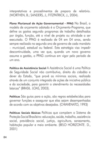 84
interpretativas e procedimentos de preparo de relatório.
(WORTHEN, B.; SANDERS, J.; FITZPATRICK, J., 2004).
Plano Plurianual de Ação Governamental - PPAG No Brasil, o
modelo de orçamento adotado é o Orçamento-Programa, que
define os gastos segundo programas de trabalho detalhados
por órgão, função, até o nível de projeto ou atividade a ser
executado. O PPAG é realizado de 04 em 04 anos, sendo
sempre realizado no segundo ano de governo de cada mandato
– municipal, estadual ou federal. Esta estratégia visa impedir
descontinuidade, uma vez que, quando um novo governo
assume a gestão, o PPAG continua em vigor pelo período de
um ano.
Política de Assistência Social A Assistência Social é uma Política
de Seguridade Social não contributiva, direito do cidadão e
dever do Estado, “que provê os mínimos sociais, realizada
através de um conjunto integrado de ações de iniciativa pública
e da sociedade, para garantir o atendimento às necessidades
básicas” (BRASIL. LOAS, 2003).
Políticas São guias para a ação, são regras estabelecidas para
governar funções e assegurar que elas sejam desempenhadas
de acordo com os objetivos desejados. (CHIAVENATO, 1993)
Políticas Sociais Básicas Políticas que compõem o Sistema de
Proteção Social Brasileiro: educação, saúde, trabalho, assistência
social, previdência social, justiça, agricultura, saneamento,
habitação popular e meio ambiente. (BELO HORIZONTE. D.,
2001)
 