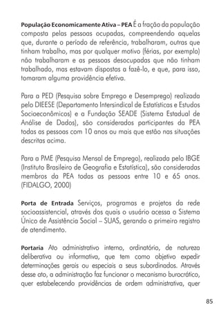 85
População Economicamente Ativa – PEA É a fração da população
composta pelas pessoas ocupadas, compreendendo aquelas
que, durante o período de referência, trabalharam, outras que
tinham trabalho, mas por qualquer motivo (férias, por exemplo)
não trabalharam e as pessoas desocupadas que não tinham
trabalhado, mas estavam dispostas a fazê-lo, e que, para isso,
tomaram alguma providência efetiva.
Para a PED (Pesquisa sobre Emprego e Desemprego) realizada
pelo DIEESE (Departamento Intersindical de Estatísticas e Estudos
Socioeconômicos) e a Fundação SEADE (Sistema Estadual de
Análise de Dados), são considerados participantes da PEA
todas as pessoas com 10 anos ou mais que estão nas situações
descritas acima.
Para a PME (Pesquisa Mensal de Emprego), realizada pelo IBGE
(Instituto Brasileiro de Geografia e Estatística), são consideradas
membros da PEA todas as pessoas entre 10 e 65 anos.
(FIDALGO, 2000)
Porta de Entrada Serviços, programas e projetos da rede
socioassistencial, através dos quais o usuário acessa o Sistema
Único de Assistência Social – SUAS, gerando o primeiro registro
de atendimento.
Portaria Ato administrativo interno, ordinatório, de natureza
deliberativa ou informativa, que tem como objetivo expedir
determinações gerais ou especiais a seus subordinados. Através
desse ato, a administração faz funcionar o mecanismo burocrático,
quer estabelecendo providências de ordem administrativa, quer
 