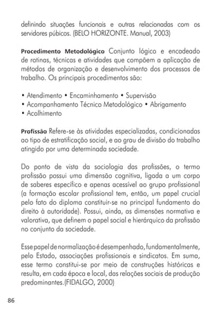 86
definindo situações funcionais e outras relacionadas com os
servidores púbicos. (BELO HORIZONTE. Manual, 2003)
Procedimento Metodológico Conjunto lógico e encadeado
de rotinas, técnicas e atividades que compõem a aplicação de
métodos de organização e desenvolvimento dos processos de
trabalho. Os principais procedimentos são:
• Atendimento • Encaminhamento • Supervisão
• Acompanhamento Técnico Metodológico • Abrigamento
• Acolhimento
Profissão Refere-se às atividades especializadas, condicionadas
ao tipo de estratificação social, e ao grau de divisão do trabalho
atingido por uma determinada sociedade.
Do ponto de vista da sociologia das profissões, o termo
profissão possui uma dimensão cognitiva, ligada a um corpo
de saberes específico e apenas acessível ao grupo profissional
(a formação escolar profissional tem, então, um papel crucial
pelo fato do diploma constituir-se no principal fundamento do
direito à autoridade). Possui, ainda, as dimensões normativa e
valorativa, que definem o papel social e hierárquico da profissão
no conjunto da sociedade.
Essepapeldenormalizaçãoédesempenhado,fundamentalmente,
pelo Estado, associações profissionais e sindicatos. Em suma,
esse termo constitui-se por meio de construções históricas e
resulta, em cada época e local, das relações sociais de produção
predominantes.(FIDALGO, 2000)
 