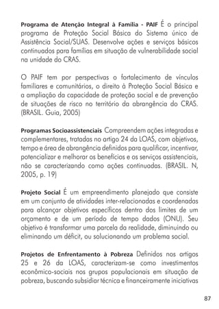 87
Programa de Atenção Integral à Família - PAIF É o principal
programa de Proteção Social Básica do Sistema único de
Assistência Social/SUAS. Desenvolve ações e serviços básicos
continuados para famílias em situação de vulnerabilidade social
na unidade do CRAS.
O PAIF tem por perspectivas o fortalecimento de vínculos
familiares e comunitários, o direito à Proteção Social Básica e
a ampliação da capacidade de proteção social e de prevenção
de situações de risco no território da abrangência do CRAS.
(BRASIL. Guia, 2005)
Programas Socioassistenciais Compreendem ações integradas e
complementares, tratadas no artigo 24 da LOAS, com objetivos,
tempo e área de abrangência definidos para qualificar, incentivar,
potencializar e melhorar os benefícios e os serviços assistenciais,
não se caracterizando como ações continuadas. (BRASIL. N,
2005, p. 19)
Projeto Social É um empreendimento planejado que consiste
em um conjunto de atividades inter-relacionadas e coordenadas
para alcançar objetivos específicos dentro dos limites de um
orçamento e de um período de tempo dados (ONU). Seu
objetivo é transformar uma parcela da realidade, diminuindo ou
eliminando um déficit, ou solucionando um problema social.
Projetos de Enfrentamento à Pobreza Definidos nos artigos
25 e 26 da LOAS, caracterizam-se como investimentos
econômico-sociais nos grupos populacionais em situação de
pobreza, buscando subsidiar técnica e financeiramente iniciativas
 