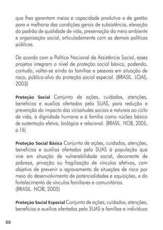 88
que lhes garantam meios e capacidade produtiva e de gestão
para a melhoria das condições gerais de subsistência, elevação
do padrão de qualidade de vida, preservação do meio ambiente
e organização social, articuladamente com as demais políticas
públicas.
De acordo com a Política Nacional de Assistência Social, esses
projetos integram o nível de proteção social básica, podendo,
contudo, voltar-se ainda às famílias e pessoas em situação de
risco, público-alvo da proteção social especial. (BRASIL. LOAS,
2003)
Proteção Social Conjunto de ações, cuidados, atenções,
benefícios e auxílios ofertados pelo SUAS, para redução e
prevenção do impacto das vicissitudes sociais e naturais ao ciclo
de vida, à dignidade humana e à família como núcleo básico
de sustentação efetiva, biológica e relacional. (BRASIL. NOB, 2005,
p.16)
Proteção Social Básica Conjunto de ações, cuidados, atenções,
benefícios e auxílios ofertados pelo SUAS à população que
vive em situação de vulnerabilidade social, decorrente de
pobreza, privação ou fragilização de vínculos afetivos, com
objetivo de prevenir o agravamento de situações de risco por
meio do desenvolvimento de potencialidades e aquisições, e do
fortalecimento de vínculos familiares e comunitários.
(BRASIL. NOB, 2005)
Proteção Social Especial Conjunto de ações, cuidados, atenções,
benefícios e auxílios ofertados pelo SUAS a famílias e indivíduos
 