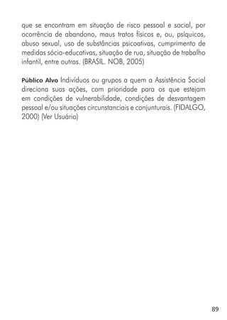 89
que se encontram em situação de risco pessoal e social, por
ocorrência de abandono, maus tratos físicos e, ou, psíquicos,
abuso sexual, uso de substâncias psicoativas, cumprimento de
medidas sócio-educativas, situação de rua, situação de trabalho
infantil, entre outras. (BRASIL. NOB, 2005)
Público Alvo Indivíduos ou grupos a quem a Assistência Social
direciona suas ações, com prioridade para os que estejam
em condições de vulnerabilidade, condições de desvantagem
pessoal e/ou situações circunstanciais e conjunturais. (FIDALGO,
2000) (Ver Usuário)
 