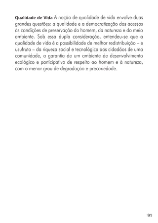 91
Qualidade de Vida A noção de qualidade de vida envolve duas
grandes questões: a qualidade e a democratização dos acessos
às condições de preservação do homem, da natureza e do meio
ambiente. Sob essa dupla consideração, entendeu-se que a
qualidade de vida é a possibilidade de melhor redistribuição – e
usufruto – da riqueza social e tecnológica aos cidadãos de uma
comunidade, a garantia de um ambiente de desenvolvimento
ecológico e participativo de respeito ao homem e à natureza,
com o menor grau de degradação e precariedade.
 