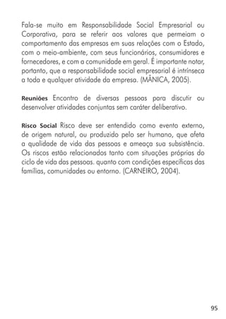 95
Fala-se muito em Responsabilidade Social Empresarial ou
Corporativa, para se referir aos valores que permeiam o
comportamento das empresas em suas relações com o Estado,
com o meio-ambiente, com seus funcionários, consumidores e
fornecedores, e com a comunidade em geral. É importante notar,
portanto, que a responsabilidade social empresarial é intrínseca
a toda e qualquer atividade da empresa. (MÂNICA, 2005).
Reuniões Encontro de diversas pessoas para discutir ou
desenvolver atividades conjuntas sem caráter deliberativo.
Risco Social Risco deve ser entendido como evento externo,
de origem natural, ou produzido pelo ser humano, que afeta
a qualidade de vida das pessoas e ameaça sua subsistência.
Os riscos estão relacionados tanto com situações próprias do
ciclo de vida das pessoas. quanto com condições específicas das
famílias, comunidades ou entorno. (CARNEIRO, 2004).
 