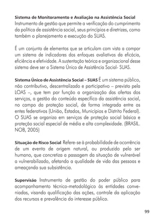 99
Sistema de Monitoramento e Avaliação na Assistência Social
Instrumento de gestão que permite a verificação do cumprimento
da política de assistência social, seus princípios e diretrizes, como
também o planejamento e execução do SUAS.
É um conjunto de elementos que se articulam com vista a compor
um sistema de indicadores dos enfoques avaliativos da eficácia,
eficiência e efetividade. A sustentação teórica e organizacional desse
sistema deve ser o Sistema Único de Assistência Social- SUAS.
Sistema Único de Assistência Social – SUAS É um sistema público,
não contributivo, descentralizado e participativo – previsto pela
LOAS –, que tem por função a organização das ofertas dos
serviços, a gestão do conteúdo específico da assistência social,
no campo da proteção social, de forma integrada entre os
entes federativos (União, Estados, Municípios e Distrito Federal).
O SUAS se organiza em serviços de proteção social básica e
proteção social especial de média e alta complexidade. (BRASIL.
NOB, 2005)
Situação de Risco Social Refere-se à probabilidade de ocorrência
de um evento de origem natural, ou produzido pelo ser
humano, que concretiza a passagem da situação de vulnerável
a vulnerabilizado, afetando a qualidade de vida das pessoas e
ameaçando sua subsistência.
Supervisão Instrumento de gestão do poder público para
acompanhamento técnico-metodológico às entidades conve-
niadas, visando qualificação das ações, controle da aplicação
dos recursos e prevalência do interesse público.
 