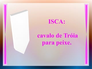 ISCA:
cavalo de Tróia
para peixe.
 