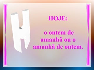 HOJE:
o ontem de
amanhã ou o
amanhã de ontem.
 