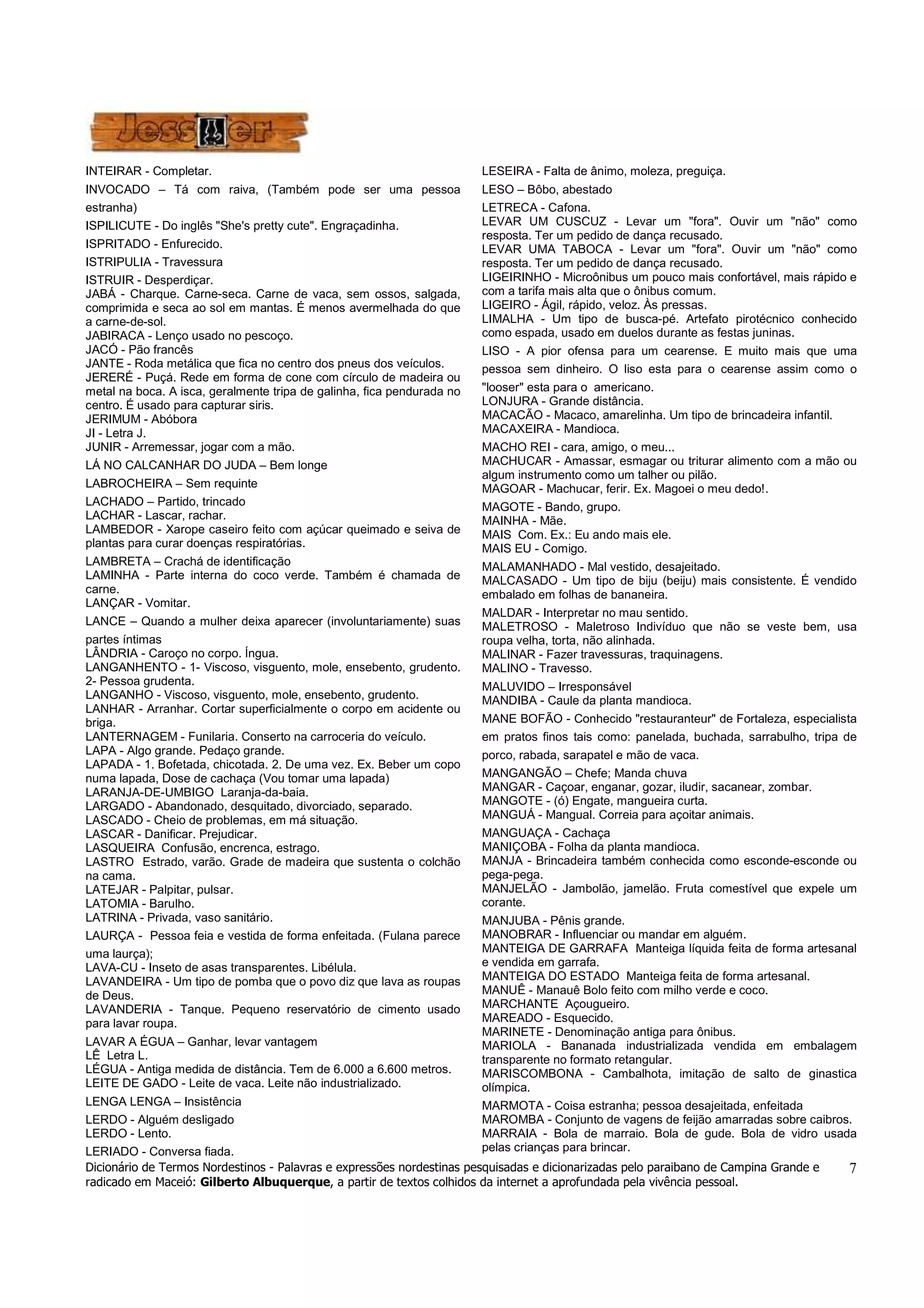 Dicionário de Termos Nordestinos - Palavras e expressões nordestinas pesquisadas e dicionarizadas pelo paraibano de Campina Grande e
radicado em Maceió: Gilberto Albuquerque, a partir de textos colhidos da internet a aprofundada pela vivência pessoal.
7
INTEIRAR - Completar.
INVOCADO – Tá com raiva, (Também pode ser uma pessoa
estranha)
ISPILICUTE - Do inglês "She's pretty cute". Engraçadinha.
ISPRITADO - Enfurecido.
ISTRIPULIA - Travessura
ISTRUIR - Desperdiçar.
JABÁ - Charque. Carne-seca. Carne de vaca, sem ossos, salgada,
comprimida e seca ao sol em mantas. É menos avermelhada do que
a carne-de-sol.
JABIRACA - Lenço usado no pescoço.
JACÓ - Pão francês
JANTE - Roda metálica que fica no centro dos pneus dos veículos.
JERERÉ - Puçá. Rede em forma de cone com círculo de madeira ou
metal na boca. A isca, geralmente tripa de galinha, fica pendurada no
centro. É usado para capturar siris.
JERIMUM - Abóbora
JI - Letra J.
JUNIR - Arremessar, jogar com a mão.
LÁ NO CALCANHAR DO JUDA – Bem longe
LABROCHEIRA – Sem requinte
LACHADO – Partido, trincado
LACHAR - Lascar, rachar.
LAMBEDOR - Xarope caseiro feito com açúcar queimado e seiva de
plantas para curar doenças respiratórias.
LAMBRETA – Crachá de identificação
LAMINHA - Parte interna do coco verde. Também é chamada de
carne.
LANÇAR - Vomitar.
LANCE – Quando a mulher deixa aparecer (involuntariamente) suas
partes íntimas
LÂNDRIA - Caroço no corpo. Íngua.
LANGANHENTO - 1- Viscoso, visguento, mole, ensebento, grudento.
2- Pessoa grudenta.
LANGANHO - Viscoso, visguento, mole, ensebento, grudento.
LANHAR - Arranhar. Cortar superficialmente o corpo em acidente ou
briga.
LANTERNAGEM - Funilaria. Conserto na carroceria do veículo.
LAPA - Algo grande. Pedaço grande.
LAPADA - 1. Bofetada, chicotada. 2. De uma vez. Ex. Beber um copo
numa lapada, Dose de cachaça (Vou tomar uma lapada)
LARANJA-DE-UMBIGO Laranja-da-baia.
LARGADO - Abandonado, desquitado, divorciado, separado.
LASCADO - Cheio de problemas, em má situação.
LASCAR - Danificar. Prejudicar.
LASQUEIRA Confusão, encrenca, estrago.
LASTRO Estrado, varão. Grade de madeira que sustenta o colchão
na cama.
LATEJAR - Palpitar, pulsar.
LATOMIA - Barulho.
LATRINA - Privada, vaso sanitário.
LAURÇA - Pessoa feia e vestida de forma enfeitada. (Fulana parece
uma laurça);
LAVA-CU - Inseto de asas transparentes. Libélula.
LAVANDEIRA - Um tipo de pomba que o povo diz que lava as roupas
de Deus.
LAVANDERIA - Tanque. Pequeno reservatório de cimento usado
para lavar roupa.
LAVAR A ÉGUA – Ganhar, levar vantagem
LÊ Letra L.
LÉGUA - Antiga medida de distância. Tem de 6.000 a 6.600 metros.
LEITE DE GADO - Leite de vaca. Leite não industrializado.
LENGA LENGA – Insistência
LERDO - Alguém desligado
LERDO - Lento.
LERIADO - Conversa fiada.
LESEIRA - Falta de ânimo, moleza, preguiça.
LESO – Bôbo, abestado
LETRECA - Cafona.
LEVAR UM CUSCUZ - Levar um "fora". Ouvir um "não" como
resposta. Ter um pedido de dança recusado.
LEVAR UMA TABOCA - Levar um "fora". Ouvir um "não" como
resposta. Ter um pedido de dança recusado.
LIGEIRINHO - Microônibus um pouco mais confortável, mais rápido e
com a tarifa mais alta que o ônibus comum.
LIGEIRO - Ágil, rápido, veloz. Às pressas.
LIMALHA - Um tipo de busca-pé. Artefato pirotécnico conhecido
como espada, usado em duelos durante as festas juninas.
LISO - A pior ofensa para um cearense. E muito mais que uma
pessoa sem dinheiro. O liso esta para o cearense assim como o
"looser" esta para o americano.
LONJURA - Grande distância.
MACACÃO - Macaco, amarelinha. Um tipo de brincadeira infantil.
MACAXEIRA - Mandioca.
MACHO REI - cara, amigo, o meu...
MACHUCAR - Amassar, esmagar ou triturar alimento com a mão ou
algum instrumento como um talher ou pilão.
MAGOAR - Machucar, ferir. Ex. Magoei o meu dedo!.
MAGOTE - Bando, grupo.
MAINHA - Mãe.
MAIS Com. Ex.: Eu ando mais ele.
MAIS EU - Comigo.
MALAMANHADO - Mal vestido, desajeitado.
MALCASADO - Um tipo de biju (beiju) mais consistente. É vendido
embalado em folhas de bananeira.
MALDAR - Interpretar no mau sentido.
MALETROSO - Maletroso Indivíduo que não se veste bem, usa
roupa velha, torta, não alinhada.
MALINAR - Fazer travessuras, traquinagens.
MALINO - Travesso.
MALUVIDO – Irresponsável
MANDIBA - Caule da planta mandioca.
MANE BOFÃO - Conhecido "restauranteur" de Fortaleza, especialista
em pratos finos tais como: panelada, buchada, sarrabulho, tripa de
porco, rabada, sarapatel e mão de vaca.
MANGANGÃO – Chefe; Manda chuva
MANGAR - Caçoar, enganar, gozar, iludir, sacanear, zombar.
MANGOTE - (ó) Engate, mangueira curta.
MANGUÁ - Mangual. Correia para açoitar animais.
MANGUAÇA - Cachaça
MANIÇOBA - Folha da planta mandioca.
MANJA - Brincadeira também conhecida como esconde-esconde ou
pega-pega.
MANJELÃO - Jambolão, jamelão. Fruta comestível que expele um
corante.
MANJUBA - Pênis grande.
MANOBRAR - Influenciar ou mandar em alguém.
MANTEIGA DE GARRAFA Manteiga líquida feita de forma artesanal
e vendida em garrafa.
MANTEIGA DO ESTADO Manteiga feita de forma artesanal.
MANUÊ - Manauê Bolo feito com milho verde e coco.
MARCHANTE Açougueiro.
MAREADO - Esquecido.
MARINETE - Denominação antiga para ônibus.
MARIOLA - Bananada industrializada vendida em embalagem
transparente no formato retangular.
MARISCOMBONA - Cambalhota, imitação de salto de ginastica
olímpica.
MARMOTA - Coisa estranha; pessoa desajeitada, enfeitada
MAROMBA - Conjunto de vagens de feijão amarradas sobre caibros.
MARRAIA - Bola de marraio. Bola de gude. Bola de vidro usada
pelas crianças para brincar.
 