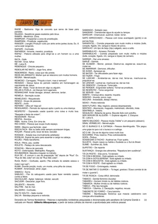 Dicionário de Termos Nordestinos - Palavras e expressões nordestinas pesquisadas e dicionarizadas pelo paraibano de Campina Grande e
radicado em Maceió: Gilberto Albuquerque, a partir de textos colhidos da internet a aprofundada pela vivência pessoal.
10
RADIE - Baldrame. Viga de concreto que serve de base para
paredes.
RAJADA - Seqüência gases exalados pelo ânus.
RAMPA - Meretrício. Zona.
RAMPEAR - Freqüentar a zona de prostituição.
RAMPEIRA - Prostituta, vagabunda.
RANGER - (rangêr) Produzir ruído por atrito entre partes duras. Ex. A
cama está rangendo.
RAPAPÉ - Confusão
RAPARIGA - Amante, meretriz, prostituta.
RAPAZ - Palavra utilizada para dirigir-se a um homem ou a uma
mulher.
RATA - Gafe.
RATAR - Errar, falhar.
RÊ - Letra R.
REBENQUE - Chicote pequeno.
REBOLAR NO MATO - Jogar fora, atirar.
REBORREIA - Resto, coisa que não presta.
REDE-DE-ARRASTO Mulher que se relaciona com muitos homens.
REGRA - Menstruação.
REIMOSO - Carregado. "Priquito e bom, mas e reimoso".
REISADO - Dança típica do período natalino em homenagem ao
nascimento de Jesus.
RELAR - Ralar. Tocar de leve em algo ou alguém.
RELAR A FIVELA - (é) Dançar forró agarrado.
REMANCHAR Andar devagar, atrasar, demorar, tardar.
REMELA - Secreção ocular.
REMELEIXO - Requebrado
RENCA - Grupo de pessoas.
RENTE - Junto.
REPARE! - Olha só! Veja só!
RESGUARDO - Período de repouso após o parto ou uma doença.
RESPEITE! - Expressão usada quando uma coisa e muito boa.
"Respeite a festa de ontem".
RESSONAR - Roncar.
RÉSTIA - Sombra.
RIBA- Acima. Cima. Em cima de.
RIO CHEIO - Pessoa que ocupa muito espaço.
RIRRI - Mesmo que fechicler, ziper.
RISCA-FACA - Bar ou baile onde sempre acontecem brigas.
ROÇAR - Passar junto, tocar de leve; resvalar.
RODAGE – Estada boa (normalmente asfaltada)
RODILHA Espiral de pano para assentar a carga na cabeça.
ROJÃO - Peido barulhento.
ROLA - Pênis, pau, cacête
ROLETE - Pedaço de cana descascada.
RONCHA – Marca de pancada
ROTO - Esfarrapado. Maltrapilho. Rasgado.
ROUBADINHA Manobra irregular no trânsito.
RUA DE - É comum o uso da preposição "de" depois de "Rua". Ex.
"Rua de São João" em vez de "Rua São João".
RUGI, RUGI – Confusão, aperto (“Na entrada do estádio estava o
maior rugi rugi”)
RUMA Grande porção, muito, um monte, uma pilha de coisas.
RUMAR - Arremessar, atirar, jogar.
SABACU - Surra.
SABUGO - Flor do sabugueiro usada para fazer remédio caseiro
contra a febre.
SACOLEJAR - Agitar, balançar, rebolar, sacudir.
SACUDIR - Descartar, jogar fora.
SALIENTE – Atrevido.
SALITRE - Sal do mar.
SALSEIRO - Confusão.
SALTO SOLTO – Salto mortal.
SALVA - Bandeja pequena e redonda.
SAMANGO - Soldado raso.
SANGRAR - Transbordar água do açude ou tanque.
SAPECAR - Chamuscar, queimar, tostar, torrar.
SAPO ARROCHADO – Pessoa com torax avantajado (gordo) e as
pernas finas
SARAPATEL - Comida preparada com muito molho e miúdos (bofe,
coração, fígado, rim, sangue e tripas) de porco.
SAROLHO Um tipo de beiju (biju) salgado, seco e solto.
SARRABULHO – Amasso, Porrada
SARRABULHO - Comida preparada com muito molho e miúdos
(bofe, coração, fígado, rim, sangue e tripas) de carneiro.
SARRAR – Dar uma amasso
SARUÊ - Gambá.
SE ACABAR - Morrer, perecer. Destruir-se, esgotar-se, exaurir-se,
matar-se.
SE AMARRAR - Demorar, dificultar.
SE AVIAR - Apressar-se.
SE BATER - Ter dificuldade para fazer algo.
SE FAZER - Fingir.
SE LASCAR - Arrebentar-se, dar-se mal, ferrar-se, machucar-se,
prejudicar-se.
SE LENHAR - Lanhar-se, machucar-se, dar-se mal.
SE ORIENTE! - Corrija-se. Tome jeito.
SE PERDER - Engravidar solteira. Tornar-se prostituta.
SE RESPEITE! - Tome vergonha!
SE SERVIR - Usar
SEBITE - Criança ativa, esperta, inquieta.
SEBOSO - Imundo, porco, sujo.
SECURA - Ansiedade, desejo intenso.
SEIXO – Pedra redonda
SEM FUTURO - Mau negócio, pessoa despreparada.
SENTIDO - Aborrecido, magoado, melindrado, ofendido, triste.
SENTINELA - Velório.
SEQUILHO - Bolacha de goma. Biscoito feito com polvilho.
SER SERVIR DE ALGUÉM - 1. Explorar alguém. 2. Estuprar.
SI - Letra S.
SIBITE BALEADO - Pessoa miúda ("sibite" e um pequeno pássaro).
SINAL VERMELHO - Menstruação.
SÓ O BURACO E A CATINGA - Pessoa dismilinguida. "Ele pegou
uma gripe ta que e só o buraco e a catinga.
SÓ O MI - Diz-se de alguma coisa muito boa.
SOCORRO Pneu reserva. Pneu sobressalente.
SOPA - Ônibus.
SOSSEGAR O FACHO - Acalmar-se. Ficar quieto.
SULISTA - Quem nasce ou habita o Sudeste ou o Sul do Brasil.
SUMIE - Sumilher (ê). Sofá.
SUPETÃO – De repente
SUSTANÇA - Energia dos alimentos. "Rapadura tem sustância".
TÁ CA PESTE – Eita porra, Tá danado
TÁ COM A BEXIGA - Está agitado ou irritado.
TÁ COM A GOTA-SERENA - Está agitado ou irritado.
TÁ COM A MOLÉSTIA - Está agitado ou irritado.
TÁ COM A PESTE - Está agitado ou irritado.
TÁ DE FOGO – Embriagado, melado
TÁ DE MATAR O GUARDA – Tá legal, gostoso (“Essa comida tá de
matar o guarda”)
TÁ DE ROSCA - Coisa difícil, demorada
TABACO - Genital feminino (buceta)
TABARÉU - Homem tímido ou de hábitos rústicos.
TABAROA - Mulher tímida ou de hábitos rústicos.
TABICA – Pão tipo bengala
TABOCA - 1.Bambu. 2. Decepção, negativa, recusa.
TABORETE DE FORRÓ – Cara baixinho
TAIEIRA - Manifestação folclórica que mescla catolicismo com
crenças afro-brasileiras.
 