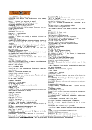 Dicionário de Termos Nordestinos - Palavras e expressões nordestinas pesquisadas e dicionarizadas pelo paraibano de Campina Grande e
radicado em Maceió: Gilberto Albuquerque, a partir de textos colhidos da internet a aprofundada pela vivência pessoal.
4
CHUVA DE PEDRA Chuva de granizo.
CHUVINHA Chuva de prata. Chuva pirotécnica. Um tipo de artefato
pirotécnico.
CIBAZOL - Coisa sem valor. "Não vale um cibazol".
CIENTÍFICO - Colegial. Ensino Médio. Segundo Grau.
CISTERNA - Reservatório de água das chuvas.
COBRINHA - Um tipo de artefato pirotécnico.
COCADA-DE-AMENDOIM - Pé de moleque. Doce duro, feito com
açúcar e amendoim torrado.
COCÓ - Tocaia.
COCOREU - Confusão, rolo.
COCOROTE – Tabefe, cascudo.
COITÉ - Cabaça. Cuia.
COITEIRO - Aquele que protege ou esconde criminosos ou
namorados.
COMBINADO - Em parceria.
COMBROGÓ - Cobogó. Elemento vazado de cerâmica, cimento ou
vidro, usado na construção de paredes com entrada para luz e
ventilação.
COMER ÁGUA - Tomar cachaça (Expressão muito usada na Bahia).
COMO O QUÊ Demais. Ex Você fala como o quê!
COMO TATU, SÓ TEM O CASCO E O CU! - Sem nada, sem
patrimônio, pobre.
CONCHO Confiante em si, vaidoso.
CORDÃO CHEIROSO Fio de barbante impregnado com um produto
que exala um cheiro desagradável ao ser queimado.
CORRALINDA - Coisa linda, pessoa bonita.
CORRER FROUXO - Ter em abundância. "Ali o dinheiro corre
frouxo".
CORRIDO - Apressado, expulso.
CORTINADO – Mosquiteiro. Cortina ou rede fina colocada em volta
da cama para proteger dos mosquitos.
CORUJA - Pipa, papagaio
COTÔCO – Pedaço, ponta
COURO DE PICA - Algo que vai e volta. "Esse namoro e que nem
couro de pica".
CRANCO - Cancro. Coisa ou pessoa ruim.
CRICRI – Chato, Insistente, Pentelho.
CRUZETA - Cabide para camisas e calcas. Também pode ser
pessoa enrolada, complicada.
CÚ DE CANA - Cachaceiro.
CUBAR – Olhar demais.
CUCURUTO – Topo da cabeça.
CU-DE-BOI - Briga. Conflito.
CU-DE-NOVELO - Pessoa que tem a bunda murcha.
CUIA - Cabaça.
CUMÉ? - Como é?
CUMEEIRA - Telha em forma de meia cana usada nas partes mais
altas (cumes) ou nos vértices dos telhados.
CUMELÃO - Garanhão.
CUNHÃ – Neguinha
CUNHÃO - Corajoso
CURUBAU - Ver Canelau.
CURURU - Sapo grande.
CUSTAR - Demorar. "O ônibus esta custando muito".
CUSTOSO - 1. Algo demorado. 2.Criança manhosa.
DA BEXIGA - 1. Em grande intensidade. Ex. Estou com uma fome da
bexiga!
DA PESTE - Algo extraordinariamente bom ou ruim.
DANAÇÃO - Confusão, pressa, trapalhada.
DANOU-SE - Tá perdido
DANOU-SE! - (ô) 1. Saiu apressado. 2. Expressa admiração,
entusiasmo, espanto, surpresa.
DAR CHABU - 1. Dar errado, falhar. 2. Defeito em fogo de artifício.
DAR COM A MÃO - Sinalizar com a mão.
DAR FÉ DE - Perceber.
DAR FIM - 1. Gastar, consumir. 2. Acabar, concluir, encerrar, matar.
DAR GASTO - Consumir, usar.
DAR GOSTO - Dar prazer, ou satisfação. Ex.: A qualidade é de dar
gosto!
DAR NA FRAQUEZA - Sentir fraqueza ou moleza.
DAR NO COURO - Conseguir fazer sexo.
DAR O GRAU - Caprichar. "Pode deixar que vou dar o grau no seu
carro"
DAR O MAIOR 10 - Gostar muito.
DAR O PREGO - Enguiçar.
DAR PARTE DE - Delatar. Denunciar.
DAR TRANCO - Dar bronca. Dar carão. Repreender.
DAR UM AGRADO - Dar uma gorjeta ou uma lembrança.
DAR UM CARÃO - Dar uma bronca. Repreender.
DAR UMA BARRIGADA - Defecar
DAR UMA PRENSA - Dar uma bronca. Pressionar.
DAR VENCIMENTO A - Dar conta do pedido ou serviço.
DE BARRIGA - Grávida.
DE BELEZA - (gíria) De graça.
DE BOI - Menstruada.
DE HOJE - Faz tempo.
DE HOJE A OITO - Daqui a uma semana.
DE HOJE A QUINZE - Daqui a quinze dias.
DE LASCAR O CANO - 1. Bom demais. 2. Desagradável,
decepcionante, irritante, etc.
DE PRIMEIRO - Antes, antigamente.
DE VEZ - Fruto em estado ideal para ser colhido.
DEBOCHAR - Desprezar, menosprezar, zombar.
DE MATAR OGUARDA Bom, Gostoso.
DEFORETE – Escapada. (Vou tomar um deforete, mudar de vida,
escapada)
DEIXA DE PANTIN - Deixa de onda; Deixa de frescura (fulano está
com pantin, com manha)
DEMENTE - Indivíduo lento, lerdo, vagaroso.
DERNA – Desde
DERNONTONTE – Tem ainda
DERRADEIRO - Último.
DESARNAR - Desasnar. Aprender algo, ativar, avivar, deslanchar,
despertar.
DESCABRIADO - Desconfiado, que não confia em algo ou alguém.
DESCORADO – Amarelo
DESDROBO - Desdobro (dô) argumento pouco convincente ou sem
importância.
DESEMBESTADO – Sem rumo
DESGRACEIRA NO CAMINHO DA FEIRA - Confusão, lasqueira,
quiprocó.
DESGRAMA - Desgraça.
DESGRAMADO - Desgraçado.
DESMANTELAR - Arruinar, desarranjar, desconjuntar, desorganizar,
estragar.
DESPAMPARAR - Desgovernar. Perder o controle.
DESTRAMBELHADO - Atrapalhado, desajeitado, desarrumado,
desorganizado.
DEU A BOBÔNICA - Encrencou; fodeu; a coisa pegou.
DEU A GOTA SERENA - Encrencou; fodeu; a coisa pegou
DEU FÉ – Prestou a atenção (“Quando ele deu fé a coisa
aconteceu”)
DEU MANDÚ - Deu problema, pegou, agora fodeu
DEU O BUTE - Agora encrencou, nem para frente nem para atrás,
fodeu;
DEVER - Lição de casa. Tarefa escolar feita em casa.
DIA DOS ANOS Data do aniversário.
DIABEISSO! - Que diabo e isso! Expressão de espanto.
 