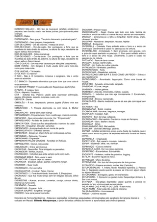 Dicionário de Termos Nordestinos - Palavras e expressões nordestinas pesquisadas e dicionarizadas pelo paraibano de Campina Grande e
radicado em Maceió: Gilberto Albuquerque, a partir de textos colhidos da internet a aprofundada pela vivência pessoal.
5
DIABINHO MALUCO - Um tipo de busca-pé (artefato pirotécnico)
pequeno, sem bomba, usado nas festas juninas, principalmente pelas
crianças.
DIACHO - Diabo.
DISTRENADO - Sem graça. "Fica todo distrenado quando elogiado".
DISTRENADO – Sem preparo, Inexperiente
DOR-DE-CORNO - Dor de cotovelo. Tristeza de amor.
DOR-DE-FACÃO - Dor-de-veado. Dor pontiaguda e forte que se
manifesta do lado direito do abdome, na altura do baço, resultante de
algum esforço físico intenso.
DOR-DE-MULHER - Cólica menstrual.
DOR-DE-VEADO - Dor-de-facão. Dor pontiaguda e forte que se
manifesta do lado direito do abdome, na altura do baço, resultante de
algum esforço físico intenso.
DOR-D'OLHOS - Dor nos olhos causada por afecções (conjuntivite).
DOZE HORAS - Em Sergipe é muito usada tanto para meio-dia,
como para meia-noite.
É DE LASCAR – Tá danado.
E FOI, FOI? - É mesmo?
É NÃO - Não é. O nordestino, inclusive o sergipano, fala o verbo
antes do advérbio.
É O BRINCO - Expressão idiomática que quer dizer que uma coisa é
muito estimada.
É O MENOR PREÇO? Frase usada pelo freguês para pechinchar.
É PINTO – É moleza, fácil.
ÉGUA - Meretriz. Prostituta.
EITA - (Êitcha) Eta. Palavra usada para expressar admiração,
alegria, dificuldade, espanto, surpresa, susto, etc.
EM VISTA - Diante.
EMBOLÉU – À toa, desprezado; pessoa jogada (Fulano vive aos
emboléu).
EMBUCHADA - 1. Pessoa aborrecida ou com raiva. 2. Mulher
grávida.
EMBURACAR – Entrar sem pedir licença
EMPANZINADO - Empanturrado. Com o estômago cheio de comida.
EMPAPADO - Que comeu alem da conta; Ver "Empazinado"
EMPARELHADO - Ao lado de. Lado a lado.
EMPATA FODA - Chato que fica atrapalhando o namoro do casal.
EMPATAR - Atrapalhar, dificultar, perturbar.
EMPENCADO - Acompanhado de um monte de gente.
EMPERIQUITADO - Enfeitado demais.
EMPESTEAR - Deixar um cheiro forte por onde passa ou fica.
EMPOMBAR – Reticente, Empacar
EMPRENHAR - Engravidar.
EMPRENHAR PELOS OUVIDOS - Acreditar em fofocas.
EMPRIQUITAR - Cismar, não aceitar.
ENBURACAR – Entrar sem licença.
ENCAFIFAR - Desconfiar. Ficar intrigado ou pensativo.
ENCANDEAR - Brilhar, ofuscar.
ENCANGADO - Indivíduo que anda sempre junto com outro.
ENCANGAR GRILO - Ócio, coçar o saco
ENCAPOTAR - Colocar capa ou casaco
ENCARCAR - Encalcar, calcar, apertar, comprimir, forçar.
ENCARDIR – Sujar muito
ENCARNADO - Cor vermelha
ENCASQUETAR – Implicar, Peitar, Cismar
ENCOSTADO - 1. Fora de atividade, licenciado. 2. Preguiçoso.
ENCRUADO - Que fica muito tempo sem ter relações sexuais. Difícil
de sair.
ENDIREITAR - Acertar, arrumar, consertar, corrigir, colocar direito,
retomar ao rumo certo.
ENFADADO - Cansado.
ENGABELAR - Enganar, iludir.
ENGEAR (ENJIAR) - Engelhar, enrugar.
ENGODO - Isca para pescar camarão.
ENGOMAR - Passar roupa.
ENGROSSANTE - Gogó. Creme ralo feito com leite, farinha de
mandioca, amido de milho ou creme de arroz servido em mamadeira.
ENGUIAR - (pronuncia-se a letra u) Engulhar. Sentir ânsia, enjôo,
náuseas. Vomitar.
ENJEITAR - Abandonar, desprezar, recusar, rejeitar.
ENRICAR - Enriquecer.
ENTERTELA - Entretela. Pano enfiado entre o forro e o tecido de
uma roupa. Geralmente é usado no pescoço ou na cintura.
ENTERTELADO - Entretelado. 1. Bem arrumado, com gravata, com
a gola da roupa apertada no pescoço. 2. Com pano enfiado entre o
forro e o tecido de uma roupa. Geralmente, o pano é usado no
pescoço ou na cintura.
ENTOJADO - Farto de tanto comer.
ENTOJAR - Enjoar. Sentir enjôo.
ENTOJO - (tô) Enjôo de mulher grávida.
ENTREVADO - Paralisado, paralítico.
ENTRONCHADO - Torto.
ENTRONCHAR - Desalinhar, entortar.
ENTROU COMO UMA BUFA E SAIU COMO UM PEIDO! - Entrou e
saiu rapidamente.
ENTROUXADO - Amontoado, bagunçado. Como uma trouxa de
roupas.
ENTUFADO - Amuado, emburrado, zangado.
ENVERGAR - Curvar, vergar.
ENXERIDA – Mulher galinha.
ENXERIDO - Atrevido, intrometido, metido, ousado.
ERRADO - 1. Indivíduo que não age corretamente. 2. Encabulado,
envergonhado.
ESBREGUE - Bronca, repreensão.
ESCALDA-PÉS - Banho medicinal que se dá aos pés com água bem
quente.
ESCAMBAU - Etc
ESCANCARAR - Exibir, mostrar.
ESCANGALHAR - Arruinar, bagunçar, estragar.
ESCAPULIR - Escapar, fugir.
ESCROTO - Bom de briga; cafajeste.
ESFARRAPADO - Mal vestido. Que tem a roupa em farrapos.
ESGARÇAR - Abrir, desfiar o tecido.
ESGOELAR - Gritar.
ESMOLAMBADO (MU) Mal vestido.
ESMOLER - (êsmolér) Mendigo, pedinte.
ESPADA - Artefato pirotécnico preso a uma haste de madeira, que é
usado como arma na guerra de espadas realizada durante as festas
juninas.
ESPARRELA – Enganação
ESPEVITADO - Ágil, esperto, inquieto, malandro.
ESPIAR - Observar, olhar, ver, verificar.
ESPINHAÇO – Coluna vertebral
ESPINHELA CAÍDA Dor nos ossos peitorais.
ESPIRITADO - Escandaloso. Extrovertido.
ESQUENTE – Moletom, malha de ginástica; Jogging.
ESTILAR - Escorrer líquido do nariz.
ESTRIBADO - Cheio da grana.
ESTROVENGA - Um tipo de foice pequena de dois gumes.
ESTRUPÍCIO - Pessoa enrolada, mulher feia (Cambão)
ESTUPOR BALAIO - 1. Infarto. Morte. Paralisia repentina. 2. Pessoa
feia. 3. Expressão usada quando a pessoa se irrita com algum objeto
ou alguma situação.
ESTUPORADO - Estragado, gasto, em mal estado.
ESTUPORAR - 1. Consumir ou gastar muito. Desperdiçar dinheiro. 2.
Sair com pressa.
ETA-PEGA - (Êta-pêga) Expressão usada quando a pessoa se
espanta ou tem uma surpresa.surpeendente.
FALAR MAIS QUE A PRETA DO LEITE - Falar muito.
FALAR NOME - Falar palavrão, palavra obscena.
FALSA-BANDEIRA - Homossexual.
FARDA - Uniforme escolar.
 