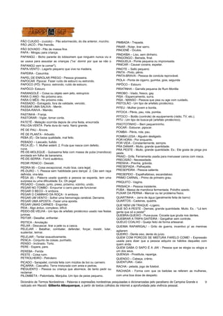 Dicionário de Termos Nordestinos - Palavras e expressões nordestinas pesquisadas e dicionarizadas pelo paraibano de Campina Grande e
radicado em Maceió: Gilberto Albuquerque, a partir de textos colhidos da internet a aprofundada pela vivência pessoal.
9
PÃO CUIUDO - (cuiúdo) - Pão adormecido, do dia anterior, murcho.
PÃO JACÓ - Pão francês.
PÃO SOVADO - Pão de massa fina.
PAPA - Mingau para criança.
PAPANGÚ - Bicho parente do lobisomem que ninguém nunca viu e
se usava para assustar as crianças ("va´ dormir por que se não o
PAPANGÚ vem te comer");
PAPA-VENTO - Lagarto pequeno que vive na madeira.
PAPEIRA - Caxumba.
PAPEL DE ENROLAR PREGO - Pessoa grosseira.
PAPOCAR Pipocar. Fazer ruído de estouro ou estrondo.
PAPOCO (PÔ) Pipoco, estrondo, ruído de estouro.
PAPÔCO- Estouro
PARANGOLÉ – Coisa ou objeto sem jeito, estrupício
PARA O ANO - No próximo ano.
PARA O MÊS - No próximo mês.
PASSADO - Estragado, fora da validade, vencido.
PASSAR UMA SALIVA - Mentir.
PASSA-RAIVA - Mamão.
PASTINHA - Franja.
PASTORAR - Vigiar, tomar conta.
PATETÊ - Melação ocorrida depois de uma festa, enxurrada
PAU-DA-VENTA Parte dura do nariz. Nariz grande.
PÉ DE PAU - Árvore.
PÉ DE PLANTA - Arbusto.
PEBA (É) - De baixa qualidade, mal feito.
PEBADO – Lascado, fudido
PECA (Ê) - 1. Mulher estéril. 2. Fruta que nasce com defeito.
cuca.
PÉ-DE-MOLEQUE - Guloseima feita com massa de puba (mandioca)
enrolada em folha de bananeira.
PÉ-DE-SERRA - Forró autêntico.
PEDIR PENICO - Desistir.
PEDRA 90 – Coisa excepcional, muito boa, cara legal.
PÉ-DURO - 1. Pessoa sem habilidade para dançar. 2. Cão sem raça
definida, vira-lata.
PÊGA (ê) - Palavra usada quando a pessoa se espanta, tem uma
surpresa ou uma dificuldade. Ex. Oh pega!
PEGADO - Colado, junto, preso, próximo, vizinho, unido.
PEGAR NO TOMBO - Empurrar o carro para ele funcionar.
PEGAR O BECO - Ir embora.
PEGAR O CAMINHO DA ROÇA - Ir embora.
PEGAR UM VENTO - Sofrer uma hemorragia cerebral. Derrame.
PEGAR UMA APOSTA - Fazer uma aposta.
PEGAR UMAS CARNES - Engordar.
PEIA - Algo árduo, complexo, difícil.
PEIDO-DE-VELHA - Um tipo de artefato pirotécnico usado nas festas
juninas.
PEITAR - Desafiar, enfrentar.
PEITICA - Amolação
PELAR - Descascar, tirar a pele ou a casca.
PELEJAR - Batalhar, combater, defender, forçar, insistir, lutar,
sustentar, teimar.
PELEJAR - Tentar exaustivamente.
PENCA - Conjunto de coisas, punhado.
PENSO - Inclinado. Torto.
PERE - Espere, pare.
PEREBA - Ferida
PESTE - Coisa ruim.
PETROLHEIRO - Petroleiro
PICADO - Sarapatel, comida feita com miúdos de boi ou carneiro
PIÇARRA - Cascalho. Terra misturada com areia e pedras.
PIEGUENTO - Pessoa ou criança que aborrece, de tanto pedir ou
reclamar.
PILOMBETA - Palombeta. Manjuba. Um tipo de peixe pequeno.
PIMBADA - Trepada.
PINAR - Rotar, tirar sarro.
PINCENÊ - Óculos.
PINDAÍBA – Liso, sem dinheiro.
PINGONGO - Beirada, final.
PINGUELA - Ponte pequena ou improvisada.
PINICAR - Causar coceira, espetar.
PINOTE – Salto pequeno
PINTA - Pinto, pênis.
PINTA-BRAVA - Pessoa de conduta reprovável.
PIOLA - Ponta de cigarro, guimba, goia, segunda
PIPÔCO – Estouro
PIRATINHA – Garrafa pequena de Rum Montila
PIROBO - Viado, fresco, gay
PISA - Espancamento, surra.
PISA - MANSO - Pessoa que pisa ou age com cuidado.
PISTOLÃO - Um tipo de artefato pirotécnico.
PITEU - Mulher jovem e bonita.
PITOCA - Pênis, pau, rola, pomba.
PITOCO – Botão (controle) de equipamento (rádio, TV, etc.).
PITU - Um tipo de busca-pé (artefato pirotécnico).
PIXOTOTINHO – Bem pequenininho.
POCAR - Estourar, pipocar.
POMBA - Pênis, rola, pau.
POMBA LESA - Alguém desligado.
POR HORA - Por enquanto.
POR VIDA - Constantemente, sempre.
PRA DANAR - Muito, grande quantidade.
PRA PESTE - Muito, grande quantidade. Ex.: Ele gosta de pinga pra
peste.
PRAIO - Grifa. Ferramenta usada para manusear canos com rosca.
PRECISÃO - Necessidade.
PRENHA - Prenhe, grávida.
PRESEPADA - Palhaçada.
PRESEPEIRA - Pessoa saliente.
PRESEPEIO - Espalhafatoso, escandaloso.
PRIMO CARNAL - Primo de primeiro grau.
PRIQUITO - Vagina.
PRISIACA – Pessoa insistente.
PUBA - Massa de mandioca fermentada. Polvilho azedo.
PUXAR DA PERNA - Mancar ou ter problema físico.
QUARTINHA – Jarra de água (geralmente feita de barro)
QUARTOS - Cadeiras, quadris.
QUE NEM UM TRAQUE –Ligeiro.
QUE SÓ A PESTE - Demais, grande quantidade. Muito. Ex. : “Lá tem
gente que só a peste!”
QUEBRA-QUEIXO - Puxa-puxa. Cocada que gruda nos dentes.
QUEBRAR A TRIPA GAITEIRA - Gargalhar sem controle.
QUEIJO COALHO - Queijo feito de forma artesanal.
QUEIMA RAPARIGAL! - Grito de guerra, incentivo p/ as meninas
agitarem
QUEIRO - Dente siso, dente do juízo.
QUEM COM PORCOS SE MISTURA FARELO COME! - Expressão
usada para dizer que a pessoa adquire os hábitos daqueles com
quem anda.
QUEM GABA O SAPO É A JIA! - Pessoa que se elogia ou elogia a
um dos seus.
QUENGA - Prostituta, rapariga.
QUENGO – Cabeça, crânio.
QUENTURA - Calor.
RACHA - pelada, jogo de futebol.
RACHADA - Forma com que os baitolas se referem as mulheres,
com uma boa dose de despeito.
 