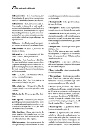100Fideicomissário– Filosofia
Fideicomissário – S.m. Aquele que, por
determinaçãodequemfezumtestamento,
recebedofiduciário,aherançaouolegado.
Fideicomisso – (Lat. fideicomissu.) S.m.
Disposição testamentária pela qual o
testanteestabelecedoisoumaisherdeiros
testamentários,impondoaumouaalguns
delesaobrigatoriedadede,apósasuamor-
te, transferir aos outros herdeiros, sob de-
terminadacondiçãoetempo,aherançaou
legadodeixado.
Fidejussor–S.m.Fiador;aquelequegaran-
teopagamentodeumadeterminadadívida.
Fidejussória – (F. subst.) Qualidade da
cauçãooufiança.
Fidejussório – (Lat. fidessoriu.)Adj. Re-
lativoàcaução,àfiançaestipulada.
Fiduciário – (Lat. fiduciariu.) Adj. Que
dizrespeitoàfidúcia;quemerececonfian-
ça;pessoaencarregadadeconservarumle-
gadoouherançagravadacomfideicomisso,
devendotransmiti-la,namortedotestante,
aofideicomissário.
Filha – (Lat. filia.) S.f. Pessoa do sexo fe-
mininoemrelaçãoaospais.
Filho – (Lat. filiu.) S.m. Pessoa do sexo
masculinoemrelaçãoaospais.
Filhoadulterino–Filhoespúrio;filhode
pessoa casada com outra que não a sua
consorte.
Filhobastardo–Omesmoquefilhoilegí-
timo.
Filho espúrio – Filho nascido de pessoas
quenãopodemcontrairmatrimônioentre
si, devido a impedimentos legais perma-
nentes ou no tempo da concepção; pode
serincestuosoouadulterino.
Filho ilegítimo – O que não provém de
justasnúpcias;filhogeradoenascidofora
do matrimônio; filho bastardo, que pode
ser filho natural ou filho espúrio.
Filhoincestuoso–Aqueleprovenienteda
uniãoproibidaporleientreirmãosouentre
ascendenteedescendente,nuncapodendo
serligitimado.
Filholegitimado–Filhoqueéreconheci-
docomolegítimo.
Filholegítimo–Filhodepaisregularmen-
tecasados,ascidonavigênciadocasamento.
Filhonatural–Filhodepaissolteiros,judi-
cialmenteseparadosoudivorciados,quena
épocadaconcepçãooudopartonãotenham
nenhumempecilhomatrimonial,podendo,
serlegitimado.
Filhopóstumo–Aquelequenasceapósa
morte do pai.
Nota:Ofilhopóstumosomenteéconside-
rado legítimo, se originado de casamento
legal e tiver nascido até 300 dias após o
falecimentodopai.
Filho putativo – O que supõe ser filho de
determinadapessoacujapaternidadepode
ounãoserinvestigada.
Filhoreconhecido–Aquelequeédevida-
mentelegitimado.
Filho sacrílego – Em tempos passados,
era o filho de sacerdote ou religioso que
tenhafeitovotosdecastidade;hoje,éape-
nasconsideradocomofilhonatural.
Filiação – (Lat. filiatione.) S.f. “Ato de
perfilhar; vínculo que a geração cria entre
osfilhoseseusgenitores;relaçãodeparen-
tescoentreospaiseseusfilhos,considera-
da na pessoa dos últimos” (FERREIRA,
AurélioBuarquedeHolanda. Novodicio-
nárioAuréliodalínguaportuguesa.3.ed.
RiodeJaneiro:NovaFronteira,1999).
Filiação legítima – A que resulta de pais
legalmentecasadosentresi.
Filosofia–(Gr.philosophia.)S.f.Amorda
sabedoria;ciênciadosconhecimentoshu-
manos, dos princípios das coisas, de suas
causasedosseusefeitos;investigaçãodas
verdadesfundamentaisdeumaciência;se-
gundo Aristóteles, “estudo dos primeiros
 
