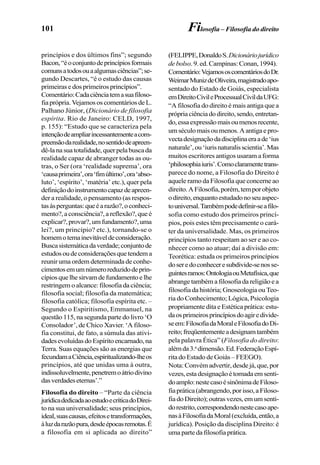 101 Filosofia – Filosofia do direito
princípios e dos últimos fins”; segundo
Bacon,“éoconjuntodeprincípiosformais
comunsatodosouaalgumasciências”;se-
gundo Descartes, “é o estudo das causas
primeiras e dos primeiros princípios”.
Comentário:Cadaciênciatemasuafiloso-
fia própria. Vejamos os comentários de L.
Palhano Júnior, (Dicionário de filosofia
espírita. Rio de Janeiro: CELD, 1997,
p. 155): “Estudo que se caracteriza pela
intençãodeampliarincessantementeacom-
preensãodarealidade,nosentidodeapreen-
dê-lanasuatotalidade,querpelabuscada
realidade capaz de abranger todas as ou-
tras, o Ser (ora ‘realidade suprema’, ora
‘causaprimeira’,ora‘fimúltimo’,ora‘abso-
luto’, ‘espírito’, ‘matéria’ etc.), quer pela
definiçãodoinstrumentocapazdeapreen-
der a realidade, o pensamento (as respos-
tasàsperguntas:queéarazão?,oconheci-
mento?,aconsciência?,areflexão?,queé
explicar?,provar?,umfundamento?,uma
lei?, um princípio? etc.), tornando-se o
homemotemainevitáveldeconsideração.
Buscasistemáticadaverdade;conjuntode
estudosoudeconsideraçõesquetendema
reunir uma ordem determinada de conhe-
cimentosemumnúmeroreduzidodeprin-
cípiosquelhesirvamdefundamentoelhe
restringem o alcance: filosofia da ciência;
filosofia social; filosofia da matemática;
filosofia católica; filosofia espírita etc. –
Segundo o Espiritismo, Emmanuel, na
questão 115, na segunda parte do livro ‘O
Consolador’, de Chico Xavier. ‘A filoso-
fia constitui, de fato, a súmula das ativi-
dadesevoluídasdoEspíritoencarnado,na
Terra. Suas equações são as energias que
fecundamaCiência,espiritualizando-lheos
princípios, até que unidas uma à outra,
indissoluvelmente,penetremoátriodivino
dasverdadeseternas’.”
Filosofia do direito – “Parte da ciência
jurídicadedicadaaoestudoecríticadoDirei-
to na sua universalidade; seus princípios,
ideal,suascausas,efeitosetransformações,
àluzdarazãopura,desdeépocasremotas.É
a filosofia em si aplicada ao direito”
(FELIPPE,DonaldoS.Dicionáriojurídico
de bolso.9.ed.Campinas:Conan,1994).
Comentário:VejamososcomentáriosdoDr.
WeimarMunizdeOliveira,magistradoapo-
sentado do Estado de Goiás, especialista
emDireitoCivileProcessualCivildaUFG:
“A filosofia do direito é mais antiga que a
própriaciênciadodireito,sendo,entretan-
do,essaexpressãomaisoumenosrecente,
umséculomaisoumenos.Aantigaepro-
vectadesignaçãodadisciplinaeraade‘ius
naturale’,ou‘iurisnaturalisscientia’.Mas
muitos escritores antigos usaram a forma
‘philosophiaiuris’.Comoclaramentetrans-
parece do nome, a Filosofia do Direito é
aquele ramo da Filosofia que concerne ao
direito.AFilosofia,porém,temporobjeto
odireito,enquantoestudadonoseuaspec-
touniversal.Tambémpodedefinir-seafilo-
sofia como estudo dos primeiros princí-
pios, pois estes têm precisamente o cará-
ter da universalidade. Mas, os primeiros
princípios tanto respeitam ao ser e ao co-
nhecer como ao atuar; daí a divisão em:
Teorética: estuda os primeiros princípios
doseredoconheceresubdivide-senosse-
guintesramos:OntologiaouMetafísica,que
abrange também a filosofia da religião e a
filosofia da história; Gnoseologia ou Teo-
ria do Conhecimento; Lógica, Psicologia
propriamente dita e Estética prática: estu-
daosprimeirosprincípiosdoagiredivide-
seem:FilosofiadaMoraleFilosofiadoDi-
reito;freqüentementeadesignamtambém
pela palavra Ética” (Filosofia do direito:
alémda3.a
dimensão.Ed.FederaçãoEspí-
rita do Estado de Goiás – FEEGO).
Nota:Convémadvertir,desdejá,que,por
vezes,estadesignaçãoétomadaemsenti-
doamplo:nestecasoésinônimadeFiloso-
fiaprática(abrangendo,porisso,aFiloso-
fiadoDireito);outrasvezes,emumsenti-
dorestrito,correspondendonestecasoape-
nasàFilosofiadaMoral(excluída,então,a
jurídica). Posição da disciplina Direito: é
umapartedafilosofiaprática.
 