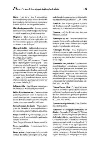 102Fisco– Formasdeinvestigaçãodafilosofiadodireito
Fisco – (Lat. fiscu.) S.m. É a reunião de
diversas instituições do estado destinadas
à arrecadação de impostos; o mesmo que
fazendapública,tesouropúblico,erário.
Flagrânciapresumida–Supostaautoria
deumcrimeemvirtudedeapessoaserpega
cominstrumentosouobjetossuspeitos.
Flagrante – (Lat. flagrans.) Adj. e S.m.
Que está no calor da ação; aplicado a um
atonomomentoqueestásendopraticado;
comos.m.,oatodeflagrar.
Flagrantedelito–Delitoaindaemexecu-
ção, terminado ou ainda sob o seu efeito,
nãopodendosernegado,devidoasuaevi-
dência e aspecto, e aos objetos encontra-
dosempoderdoagente.
Nota: O CPP, art. 302, prescreve: “Consi-
derar-seemflagrantedelitoquem:I–está
cometendo a infração penal; II – acaba de
cometê-la; III – é perseguido, logo após,
pelaautoridade,peloofendidoouporqual-
querpessoa,emsituaçãoemquefaçapre-
sumir ser autor da infração; d) é encontra-
do,logodepois,cominstrumentos,armas,
objetos ou papéis que façam presumir ser
eleoautordainfração.”
Folhacorrida–Certidãoquecomprovaa
nãoexistênciadecondenaçãocriminal.
Folha de antecedentes – Documento no
qual são declarados todos os registros cri-
minaislançadosanteriormentecontrauma
pessoa.Estedocumentodescrevecomprio-
ridade,umretratomoraldoindiciado.
Fontes formais do direito – Meios pelos
quaissãoformadasasnormasjudiciárias:a
lei,ocostume,ajurisprudência,adoutrina.
Forçaexecutiva–Qualidadelegal,quedá
direitoaumadeterminadaaçãoserimedia-
tamenteexecutada.
Nota:Éoquechamamdeforçaexecutória.
Força executória – O mesmo que força
executiva.
Força maior–Aquelaque,independeda
vontadedaspartes;fatoimprevisível,origi-
nadodaaçãohumanaquegeraefeitosjurídi-
cosparaumarelaçãojurídica(CC,art.1.058).
Foreiro – S.m. Aquele que tem domínio
útil de algum imóvel, pagando foro direto
aosenhorio;omesmoqueenfiteuta.
Forense – Adj. 2g. Relativo ao foro, aos
tribunais;judicial.
Formação da lei – Em sentido estrito e
próprio,forma-sealei,ordinariamente,por
meio de quatrofasesdistintas:elaboração,
sanção,promulgação,publicação.
Formação de culpa – Fase do processo
criminalnoqualseaplicaaexistência,na-
turezaecircunstânciasdocrime,bemcomo
osseusagentes;instruçãocriminal;sumá-
rio de culpa.
Formadosatosjurídicos–Asformasda
manifestação da vontade, que constituem
atosjurídicos:pelapalavra,oralmente;pela
escrita, por gestos e sinais convencionais,
oupelosilêncio.SegundoClóvisBeviláqua
e Tito Fulgêncio, “forma é o conjunto de
solenidadesquesedevemguardarparaque
adeclaraçãodevontadetenhaeficáciajurí-
dica”(CC,art.129).
Formal de partilha – Peça autêntica dos
autosdeinventárioqueestabelecedireitos
atribuídos legalmente aos herdeiros, dan-
do-lhes,formalmente,possedosquinhões
de conformidade com a carta testamento
(CC, arts. 495 e 496).
Formasdeculpabilidade–Sãoduasfor-
mas:doloeculpa.
Formas de investigação da filosofia do
direito–SegundooProfessorDr.Weimar
MunizdeOliveira,magistradoaposentado
doEstadodeGoiás,especialistaemDireito
CivileProcessualCivildaUFGsãotrêsos
processosprincipaisdeinvestigaçãodaFi-
losofia do Direito: a) o Lógico, processo
investigatório, acentuadamente de ordem
mental,comavaloraçãodevidaaconceitos
vários, como, p. ex., de coercibilidade, de
sujeitodedireito,derelaçãojurídicaeou-
 