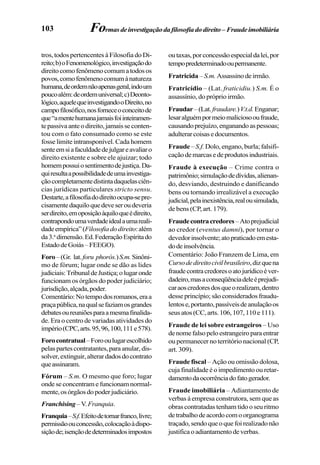 103 Formasdeinvestigaçãodafilosofiadodireito– Fraudeimobiliária
tros, todos pertencentes à Filosofia do Di-
reito;b)oFenomenológico,investigaçãodo
direitocomofenômenocomumatodosos
povos,comofenômenocomumànatureza
humana,deordemnãoapenasgeral,indoum
poucoalém:deordemuniversal;c)Deonto-
lógico,aquelequeinvestigandooDireito,no
campofilosófico,nosforneceoconceitode
que“amentehumanajamaisfoiinteiramen-
tepassivaanteodireito,jamaisseconten-
tou com o fato consumado como se este
fosse limite intransponível. Cada homem
senteemsiafaculdadedejulgareavaliaro
direito existente e sobre ele ajuizar; todo
homempossuiosentimentodejustiça.Da-
quiresultaapossibilidadedeumainvestiga-
çãocompletamentedistintadaquelasciên-
cias jurídicas particulares stricto sensu.
Destarte,afilosofiadodireitoocupa-sepre-
cisamentedaquiloquedeveseroudeveria
serdireito,emoposiçãoàquiloqueédireito,
contrapondoumaverdadeidealaumareali-
dadeempírica”(Filosofiadodireito:além
da3.a
dimensão.Ed.FederaçãoEspíritado
EstadodeGoiás–FEEGO).
Foro–(Gr. lat.foru phorós.)S.m.Sinôni-
mo de fórum; lugar onde se dão as lides
judiciais:TribunaldeJustiça;olugaronde
funcionam os órgãos do poder judiciário;
jurisdição,alçada,poder.
Comentário:Notempodosromanos,eraa
praçapública,naqualsefaziamosgrandes
debatesoureuniõesparaamesmafinalida-
de. Era o centro de variadas atividades do
império(CPC,arts.95,96,100,111e578).
Forocontratual–Forooulugarescolhido
pelaspartescontratantes,paraanular,dis-
solver,extinguir,alterardadosdocontrato
queassinaram.
Fórum – S.m. O mesmo que foro; lugar
onde se concentram e funcionam normal-
mente,osórgãosdopoderjudiciário.
Franchising–V.Franquia.
Franquia–S.f.Efeitodetornarfranco,livre;
permissãoouconcessão,colocaçãoàdispo-
siçãode;isençãodedeterminadosimpostos
outaxas,porconcessãoespecialdalei,por
tempopredeterminadooupermanente.
Fratricida –S.m. Assassinodeirmão.
Fratricídio – (Lat. fraticidiu.) S.m. É o
assassínio, do próprio irmão.
Fraudar–(Lat.fraudare.)V.t.d.Enganar;
lesaralguémpormeiomaliciosooufraude,
causandoprejuízo,enganandoaspessoas;
adulterarcoisasedocumentos.
Fraude–S.f. Dolo, engano, burla; falsifi-
caçãodemarcasedeprodutosindustriais.
Fraude à execução – Crime contra o
patrimônio;simulaçãodedívidas,alienan-
do, desviando, destruindo e danificando
bens ou tornando irrealizável a execução
judicial,pelainexistência,realousimulada,
de bens (CP, art. 179).
Fraudecontracredores–Atoprejudicial
ao credor (eventus damni), por tornar o
devedorinsolvente;atopraticadoemesta-
dodeinsolvência.
Comentário: João Franzem de Lima, em
Cursodedireitocivilbrasileiro,dizquena
fraudecontracredoresoatojurídicoéver-
dadeiro,masaconseqüênciadeleéprejudi-
caraoscredoresdosqueorealizam,dentro
desse princípio; são considerados fraudu-
lentose,portanto,passíveisdeanulaçãoos
seusatos(CC,arts.106,107,110e111).
Fraude de lei sobre estrangeiros – Uso
denomefalsopeloestrangeiroparaentrar
ou permanecer no território nacional (CP,
art. 309).
Fraude fiscal – Ação ou omissão dolosa,
cuja finalidade é o impedimento ou retar-
damentodaocorrênciadofatogerador.
Fraude imobiliária – Adiantamento de
verbas à empresa construtora, sem que as
obrascontratadastenhamtidooseuritmo
detrabalhodeacordocomoorganograma
traçado,sendoqueoquefoirealizadonão
justificaoadiantamentodeverbas.
 