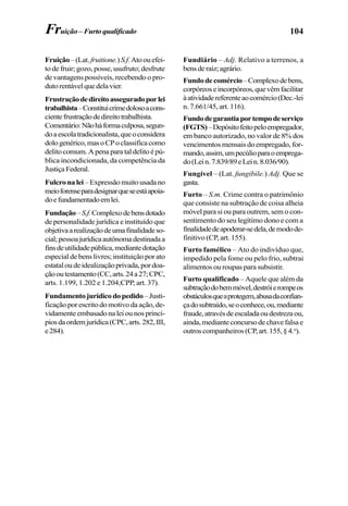 104Fruição – Furtoqualificado
Fruição–(Lat.fruitione.)S.f.Atoouefei-
to de fruir; gozo, posse, usufruto; desfrute
de vantagens possíveis, recebendo o pro-
dutorentávelquedelavier.
Frustraçãodedireitoasseguradoporlei
trabalhista–Constituicrimedolosoacons-
cientefrustraçãodedireitotrabalhista.
Comentário:Nãoháformaculposa,segun-
doaescolatradicionalista,queoconsidera
dologenérico,masoCPoclassificacomo
delitocomum.Apenaparataldelitoépú-
blica incondicionada, da competência da
JustiçaFederal.
Fulcronalei –Expressãomuitousadano
meioforenseparadesignarqueseestáapoia-
doefundamentadoemlei.
Fundação–S.f.Complexodebensdotado
de personalidade jurídica e instituído que
objetivaarealizaçãodeumafinalidadeso-
cial;pessoajurídicaautônomadestinadaa
finsdeutilidadepública,mediantedotação
especial de bens livres; instituição por ato
estataloudeidealizaçãoprivada,pordoa-
çãooutestamento(CC,arts.24a27;CPC,
arts. 1.199, 1.202 e 1.204;CPP, art. 37).
Fundamentojurídicodopedido–Justi-
ficação por escrito do motivo da ação, de-
vidamente embasado na lei ou nos princí-
piosdaordemjurídica(CPC,arts.282,III,
e284).
Fundiário – Adj. Relativo a terrenos, a
bensderaiz;agrário.
Fundodecomércio–Complexodebens,
corpóreoseincorpóreos,quevêmfacilitar
àatividadereferenteaocomércio(Dec.-lei
n. 7.661/45, art. 116).
Fundodegarantiaportempodeserviço
(FGTS)–Depósitofeitopeloempregador,
em banco autorizado, no valor de 8% dos
vencimentos mensais do empregado, for-
mando,assim,umpecúlioparaoemprega-
do(Lein.7.839/89eLein.8.036/90).
Fungível – (Lat. fungibile.) Adj. Que se
gasta.
Furto – S.m. Crime contra o patrimônio
que consiste na subtração de coisa alheia
móvel para si ou para outrem, sem o con-
sentimento do seu legítimo dono e com a
finalidadedeapoderar-sedela,demodode-
finitivo (CP, art. 155).
Furto famélico – Ato do indivíduo que,
impedido pela fome ou pelo frio, subtrai
alimentos ou roupas para subsistir.
Furto qualificado – Aquele que além da
subtraçãodobemmóvel,destróierompeos
obstáculosqueaprotegem,abusadaconfian-
çadosubtraído,seoconhece,ou,mediante
fraude,atravésdeescaladaoudestrezaou,
ainda,medianteconcursodechavefalsae
outroscompanheiros(CP,art.155,§4.o
).
 