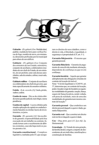 Gabarito–(Fr.gabarit.)S.m.Medidaideal,
padrão;medidadeferroparaverificarbo-
casdefogo;modelodenavio,emminiatu-
ra;dimensõesprefixadasporleimunicipal
paraalturadeumedifício.
Gabinete – (Fr. gabinet.) S.m. Conjunto
dos ministros de um Estado; ministério;
conjuntodeauxiliares,colaboradoresime-
diatosdeumchefedeEstado,deumminis-
tro, de um prefeito; ante-sala dessas auto-
ridades;saladeestudos;cabine;reservado,
latrina.
Gabinetemilitar–Conjuntodeauxiliares
oucolaboradoresdochefedegoverno,que
trataespecificamentedeassuntosmilitares.
Gaiola – (Lat. caveola.) S.f. Jaula,prisão,
xadrez;cadeia.
Ganho de causa – Diz-se da vitória obti-
danumaquestãojudicial,numlitígio,numa
pendência.
Ganhos de capital – Lucros obtidos pela
simplesaplicaçãodocapitalemestabeleci-
mentobancárioousimilar;lucrosdeinves-
timentos; os juros.
Garantia–(Fr.garantie.)S.f.Atoouefei-
to de garantir; responsabilidade pela boa
execução de um trabalho ou contrato, fa-
zendotornarcertoorecebimentodedébi-
tos existentes, caso não haja motivos jus-
tos perante a lei.
Garantia constitucional – Complexo
legislativo,tuteladaspelaCF,queassegu-
ram os direitos de seus cidadãos, como o
direito à vida, à liberdade, à igualdade, à
segurança e à propriedade (CF, art. 5.o
).
Garantia fidejussória – O mesmo que
garantiapessoal.
Garantia fiduciária – Garantia de paga-
mentodeumadívidamediantealienação,
dependente de confiança ou que revele
confiança.
Garantia locatícia – Aquela que garante
adimplementodasobrigaçõesoriundasdo
contratodelocaçãodoimóvel.
Nota:“Aleidoinquilinaton.8.245/91,art.
37,determinaque,nocontratodelocação,
podeolocadorexigirdolocatárioasseguin-
tesmodalidadesdegarantia:caução,fiança,
seguro de fiança locatícia, sendo vedada,
sob pena de nulidade, mais de uma das
modalidadesdegarantianummesmocon-
tratodelocação.”
Garantia pessoal – Que estabelece um
direitopessoaldaqueleaquemédada;ga-
rantiafidejussória.
Garantia real – Que constitui um direito
realemfavordaqueleaquemédada.
Gay – (Ing. pron. guei.) S. 2g e Adj. 2g.
Homossexual.
Genealogia–S.f.Estudodeumageração,
dafamíliadesdeaorigem;conjuntodedes-
cendentesdeumindivíduo;ramificaçõese
constituiçãodefamílias.
 