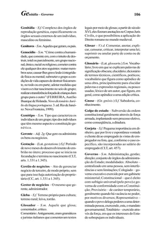 106Genitália – Governo
Genitália – S.f. Complexo dos órgãos de
reprodução genética, especificamente os
órgãos sexuais externos de um indivíduo,
masculinooufeminino.
Genitores–S.m.Aquelesquegeram,ospais.
Genocídio–S.m.“Crimecontraahumani-
dade,queconsisteem,comointuitodedes-
truir,totalouparcialmente,umgruponacio-
nal,étnico,racialoureligioso,cometercontra
elequalquerdosatosseguintes:matarmem-
brosseus;causar-lhesgravelesãoàintegrida-
defísicaoumental;submeterogrupoacon-
diçõesdevidacapazesdedestruirfisicamen-
te,notodoouemparte;adotarmedidasque
visemaevitarnascimentonoseiodogrupo;
realizaratransferênciaforçadadecriançasdum
grupoparaooutro”(FERREIRA,Aurélio
BuarquedeHolanda.NovodicionárioAuré-
liodalínguaportuguesa.3.ed.RiodeJanei-
ro:NovaFronteira,1999).
Genótipo – S.m. Tipo que caracteriza os
indivíduosdeumgrupo;tipodosindivíduos
quetêmmesmoaspectoeconstituiçãoge-
nética.
Gerente–Adj.2g.Quegereouadministra
osbensounegócios.
Gestação –(Lat.gestatione.)S.f. Período
denovemesesdodesenvolvimentodoem-
brião no útero; processo que se inicia na
fecundaçãoeterminanonascimento(CLT,
arts. 1.331 a 1.345).
Gestão de negócios – Ato de gerenciar
negóciodeterceiro,demodopróprio,sem
que para isso haja autorização do proprie-
tário (CC, art. 1.331 a 1.345).
Gestor de negócios – O mesmo que ge-
rente,administrador.
Gleba – S.f. Terreno próprio para cultura;
terrenorural;leiva,torrão.
Glosador – S.m. Aquele que glosa;
comentador,crítico.
Comentário:Antigamente,eramgramáticos
ejuristasitalianosquecomentavamtextos
legaispormeiodeglosas;apartirdoséculo
XVI,elesfizeramanotaçõesnoCorpusJuris
Civilis, o que possibilitou a aplicação do
Direitoromanonomundomedieval.
Glosar – V.t.d. Comentar, anotar, expli-
car, censurar, criticar, interpretar uma lei;
suprimir ou anular parte de conta ou de
orçamento.
Glossário–(Lat.glossariu.)S.m.Vocabu-
lário;livroemqueseexplicampalavrasde
significaçãoobscura;elucidário;dicionário
de termos técnicos, científicos, poéticos;
vocabulário que figura como apêndice de
uma obra, principalmente para elucidar
palavraseexpressõesregionais,oupouco
usadas;léxicodeumautor,quefigura,em
geral,comoapêndiceaumaediçãocrítica.
Gnose – (Gr. gnôsis.) S.f. Sabedoria, co-
nhecimento.
Golpe de estado – Subversão da ordem
constitucionalgeralmenteatravésdeforça
armada,implantandosemprocessoeletivo,
comoconseqüência,aditadura.
Gorjeta–S.f.Pequenaimportânciaemdi-
nheiro,queporlivreeespontâneavontade
oclientedáaoempregadoàsvistasdoem-
pregadoroufora,que,conformeocasoes-
pecífico, são incorporadas ao salário do
empregado(CLT,art.457).
Governo – S.m. Administração, gestão;
direção;conjuntodeórgãosdaadministra-
ção do Estado; modalidades: Absoluto –
centralizado em uma pessoa, sem interfe-
rências e sem limitações; Colegiado – go-
vernoexecutivoexercidoporumgabinete
ministerial; Constitucional – que é eleito
com sufrágio universal (pelo povo) e go-
verna de conformidade com a Constitui-
ção; Provisório – de caráter temporário,
geralmente quando há vacância no poder,
por motivos diversos; Representativo –
quandoopovodelegapoderesaumadeter-
minadapessoa,exercendo,esta,omandato
governamental;Totalitário–exercidoatra-
vésdaforça,emqueosinteressesdoEsta-
dosobrepujamosindividuais.
 