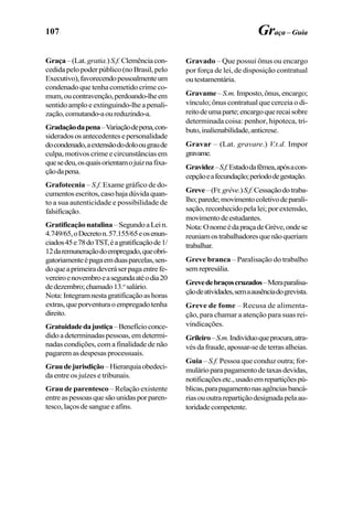 107 Graça – Guia
Graça –(Lat.gratia.)S.f.Clemênciacon-
cedidapelopoderpúblico(noBrasil,pelo
Executivo),favorecendopessoalmenteum
condenado que tenha cometido crime co-
mum,oucontravenção,perdoando-lheem
sentido amplo e extinguindo-lhe a penali-
zação,comutando-aoureduzindo-a.
Gradaçãodapena–Variaçãodepena,con-
sideradososantecedentesepersonalidade
docondenado,aextensãododoloougraude
culpa, motivos crime e circunstâncias em
quesedeu,osquaisorientamojuiznafixa-
çãodapena.
Grafotecnia – S.f. Exame gráfico de do-
cumentosescritos,casohajadúvidaquan-
to a sua autenticidade e possibilidade de
falsificação.
Gratificaçãonatalina–SegundoaLein.
4.749/65,oDecreton.57.155/65eosenun-
ciados45e78doTST,éagratificaçãode1/
12daremuneraçãodoempregado,queobri-
gatoriamenteépagaemduasparcelas,sen-
doqueaprimeiradeveráserpagaentrefe-
vereiroenovembroeasegundaatéodia20
dedezembro;chamado13.o
salário.
Nota:Integramnestagratificaçãoashoras
extras,queporventuraoempregadotenha
direito.
Gratuidadedajustiça–Benefícioconce-
didoadeterminadaspessoas,emdetermi-
nadas condições, com a finalidade de não
pagaremasdespesasprocessuais.
Graudejurisdição–Hierarquiaobedeci-
da entre os juízes e tribunais.
Grau de parentesco – Relação existente
entreaspessoasquesãounidasporparen-
tesco,laçosdesangueeafins.
Gravado – Que possui ônus ou encargo
por força de lei, de disposição contratual
outestamentária.
Gravame– S.m. Imposto,ônus,encargo;
vínculo; ônus contratual que cerceia o di-
reitodeumaparte;encargoquerecaisobre
determinada coisa: penhor, hipoteca, tri-
buto,inalienabilidade,anticrese.
Gravar – (Lat. gravare.) V.t.d. Impor
gravame.
Gravidez–S.f.Estadodafêmea,apósacon-
cepçãoeafecundação;períododegestação.
Greve–(Fr.grève.)S.f.Cessaçãodotraba-
lho;parede;movimentocoletivodeparali-
sação, reconhecido pela lei; por extensão,
movimentodeestudantes.
Nota:OnomeédapraçadeGrève,ondese
reuniamostrabalhadoresquenãoqueriam
trabalhar.
Greve branca – Paralisação do trabalho
semrepresália.
Grevedebraçoscruzados–Meraparalisa-
çãodeatividades,semaausênciadogrevista.
Greve de fome – Recusa de alimenta-
ção, para chamar a atenção para suas rei-
vindicações.
Grileiro–S.m.Indivíduoqueprocura,atra-
vésdafraude,apossar-sedeterrasalheias.
Guia – S.f. Pessoa que conduz outra; for-
mulárioparapagamentodetaxasdevidas,
notificaçõesetc.,usadoemrepartiçõespú-
blicas,parapagamentonasagênciasbancá-
riasououtrarepartiçãodesignadapelaau-
toridadecompetente.
 