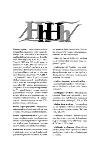 Habeas corpus – Garantia constitucional
concedida a alguém que sofra ou se ache
ameaçadodesofrerviolênciaoucoaçãoem
sualiberdadedelocomoção,porilegalida-
deouabusodepoder(CF,art.5.o
,LXVIII).
Nota: O CPP, arts. 647 e 648, assim se
expressa:“Art.647.Dar-se-áhabeascor-
pus sempre que alguém sofrer ou se achar
naiminênciadesofrerviolênciaoucoação
ilegalnasualiberdadedeirevir,salvonos
casosdepuniçãodisciplinar.”“Art.648.A
coação considerar-se-á ilegal: I – quando
nãohouverjustacausa;II–quandoalguém
estiverpresopormaistempodoquedeter-
mina a lei; III – quando quem ordenar a
coaçãonãotiveracompetênciaparafazê-
lo; IV – quando houver cessado o motivo
queautorizouacoação;V–quandonãofor
alguém admitido a prestar fiança, nos ca-
sos em que a lei a autoriza; VI – quando
processoformanifestadamentenulo;VII–
quandoextintaapunibilidade.
Habeascorpuspreventivo–Queésolici-
tado,quandosechegaàconclusãodeuma
violênciapróximaqueseráfeitaàalguém.
Habeas corpusremediativo–Queésoli-
citado para fazer sustar o embaraço, ou
mesmooconstrangimentodealguémque
está sendo tratado ilegalmente, de modo
abusivo,tendoseusdireitosviolentados.
Habeasdata–Garantiaconstitucional,atodo
brasileiro,doconhecimentodetodaequal-
querinformaçãosobresuapessoa,existentes
embancosdedadosdasentidadespúblicas,
taiscomo,oSPCeoutros,para,senecessá-
riofazerasuadevidaretificação.
Hábil–Adj.Quetemhabilidade;habilido-
so;deconformidadecomoqueexigeale-
gislaçãovigente.
Habilitação – S.f. Aptidão, capacidade;
declaraçãofornecidaemjuízo,reconhecen-
doaqualidadeoucapacidadedealguémou
de seus direitos relativos a créditos, como
herdeirosoucredores.
Habilitação coletiva multifamiliar –
Documentação legal que habilita a pes-
soa ou família a locação de uma “casa de
cômodos”.
Habilitaçãodecredores–Declaraçãodo
credordofalidooudoconcordatário,apre-
sentada ao foro ou tribunal da causa, para
demonstrarseucréditolegal(L.Fal.,art.82).
Habilitaçãodeherdeiro–Provalegalque
faz um herdeiro ao foro ou tribunal onde
estiver ocorrendo o inventário (CPC, arts.
1.152e1.153).
Habilitação incidente – Substituição de
uma das partes, por motivo de falecimen-
to, por seu sucessor ou interessado legal
(CPC, arts. 1.055 e 1.062).
Habilitação profissional – Formalidade
jurídica, necessária à aquisição do direito
legalparaoexercíciodaprofissãonaqual
seformou.
 