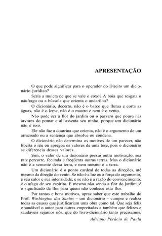 APRESENTAÇÃO
O que pode significar para o operador do Direito um dicio-
nário jurídico?
Seria a muleta de que se vale o coxo? A bóia que resgata o
náufrago ou a bússola que orienta o andarilho?
O dicionário, decerto, não é o barco que flutua e corta as
águas, não é o leme, não é o mastro e nem é o vento.
Não pode ser a flor do jardim ou o pássaro que pousa nas
árvores do pomar e ali assenta seu ninho, porque um dicionário
não é isso.
Ele não faz a doutrina que orienta, não é o argumento de um
arrazoado ou a sentença que absolve ou condena.
O dicionário não determina os motivos de um parecer, não
liberta o réu ou apregoa os valores de uma tese, pois o dicionário
se diferencia desses valores.
Sim, o valor de um dicionário possui outra motivação, sua
raiz percorre, fecunda e freqüenta outras terras. Mas o dicionário
não é a semente dessa terra, e nem mesmo é a terra.
Um dicionário é o ponto cardeal de todas as direções, até
mesmo da direção do vento. Se não é a luz ou a força do argumento,
é seu calor e sua intensidade, e se não é a razão do convencimento,
é o afago de seu espírito. E mesmo não sendo a flor do jardim, é
o significado da flor para quem não conhece esta flor.
Por tantos e bons motivos, apraz saber que este trabalho do
Prof. Washington dos Santos – um dicionário – cumpre e realiza
todas as causas que justificariam uma obra como tal. Que seja feliz
e saudável o autor para outras empreitadas e também que felizes e
saudáveis sejamos nós, que do livro-dicionário tanto precisamos.
Adriano Perácio de Paula
 