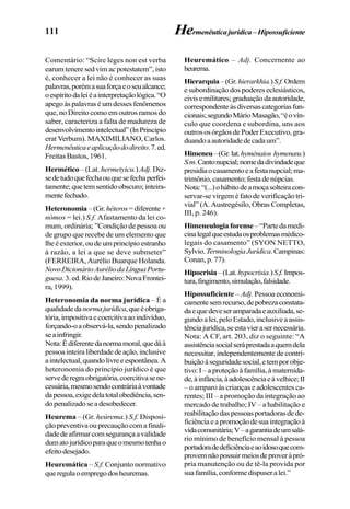 111 Hermenêuticajurídica–Hipossuficiente
Comentário: “Scire leges non est verba
earum tenere sed vim ac potestatem”, isto
é, conhecer a lei não é conhecer as suas
palavras,porémasuaforçaeoseualcance;
oespíritodaleiéainterpretaçãológica.“O
apegoàspalavraséumdessesfenômenos
que, no Direito como em outros ramos do
saber, caracteriza a falta de madureza de
desenvolvimentointelectual”(InPrincipio
erat Verbum). MAXIMILIANO, Carlos.
Hermenêuticaeaplicaçãododireito.7.ed.
Freitas Bastos, 1961.
Hermético –(Lat. hermetyicu.)Adj. Diz-
sedetudoquefechaouquesefechaperfei-
tamente;quetemsentidoobscuro;inteira-
mentefechado.
Heteronomia –(Gr. héteros=diferente+
nómos = lei.) S.f. Afastamento da lei co-
mum, ordinária; ”Condição de pessoa ou
de grupo que recebe de um elemento que
lheéexterior,oudeumprincípioestranho
à razão, a lei a que se deve submeter”
(FERREIRA, Aurélio Buarque Holanda.
NovoDicionárioAuréliodaLínguaPortu-
guesa.3.ed.RiodeJaneiro:NovaFrontei-
ra,1999).
Heteronomia da norma jurídica – É a
qualidadedanormajurídica,queéobriga-
tória,impositivaecoercitivaaoindivíduo,
forçando-oaobservá-la,sendopenalizado
seainfringir.
Nota:Édiferentedanormamoral,quedáà
pessoainteiraliberdadedeação,inclusive
aintelectual,quandolivreeespontânea.A
heteronomia do princípio jurídico é que
servederegraobrigatória,coercitivasene-
cessária,mesmosendocontráriaàvontade
dapessoa,exigedelatotalobediência,sen-
dopenalizadoseadesobedecer.
Heurema – (Gr. heúrema.) S.f. Disposi-
çãopreventivaouprecauçãocomafinali-
dadedeafirmarcomsegurançaavalidade
dumatojurídicoparaqueomesmotenhao
efeitodesejado.
Heuremática – S.f. Conjunto normativo
queregulaoempregodosheuremas.
Heuremático – Adj. Concernente ao
heurema.
Hierarquia–(Gr.hierarkhia.)S.f.Ordem
e subordinação dos poderes eclesiásticos,
civisemilitares;graduaçãodaautoridade,
correspondenteàsdiversascategoriasfun-
cionais;segundoMárioMasagão,“éovín-
culo que coordena e subordina, uns aos
outrososórgãosdePoderExecutivo,gra-
duandoaautoridadedecadaum”.
Himeneu–(Gr.lat.hyménaios hymenæu.)
S.m.Cantonupcial;nomedadivindadeque
presidiaocasamentoeafestanupcial;ma-
trimônio,casamento;festadenúpcias.
Nota:“(...)ohábitodeamoçasolteiracon-
servar-se virgem é fato de verificação tri-
vial” (A. Austregésilo, Obras Completas,
III, p. 246).
Himeneulogia forense –“Partedamedi-
cinalegalqueestudaosproblemasmédico-
legais do casamento” (SYON NETTO,
Sylvio.TerminologiaJurídica.Campinas:
Conan, p. 77).
Hipocrisia–(Lat.hypocrisia.)S.f.Impos-
tura,fingimento,simulação,falsidade.
Hipossuficiente – Adj. Pessoa economi-
camentesemrecurso,depobrezaconstata-
daequedeveseramparadaeauxiliada,se-
gundoalei,peloEstado,inclusiveaassis-
tênciajurídica,seestavierasernecessária.
Nota: A CF, art. 203, diz o seguinte: “A
assistênciasocialseráprestadaaquemdela
necessitar, independentemente de contri-
buiçãoàseguridadesocial,etemporobje-
tivo: I – a proteção à família, à maternida-
de,àinfância,àadolescênciaeàvelhice;II
– o amparo às crianças e adolescentes ca-
rentes; III – a promoção da integração ao
mercado de trabalho; IV – a habilitação e
reabilitaçãodaspessoasportadorasdede-
ficiênciaeapromoçãodesuaintegraçãoà
vidacomunitária;V–agarantiadeumsalá-
rio mínimo de benefício mensal à pessoa
portadoradedeficiênciaeaoidosoquecom-
provemnãopossuirmeiosdeproveràpró-
pria manutenção ou de tê-la provida por
suafamília,conformedispuseralei.”
 