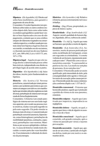 112
Hipoteca–(Gr.hypothéke.)S.f.Direitoreal
sobre bens imobiliários, para garantir o
pagamentodeumadívida.
Comentário:Ocredorhipotecáriotempre-
ferênciasobretodososoutroscredoresins-
critos depois dele, bem como sobre todos
oscredoresquirografáriosepodefazerven-
der os bens hipotecados em caso de não
pagamento, contanto que os seus créditos
estejamdevidamenteresgatadosnaconser-
vadoriarespectiva;amulhercasadaporcon-
trato dotal tem hipoteca legal nos bens do
seumarido;ostuteladosnosdeseututores,
e a fazenda nacional nos de seus fiadores
(CC, arts. 809 a 862; Lei n. 6.015/73, arts.
167 e 176).
Hipoteca legal – Aquela em que a lei ou-
torga direito a determinada pessoa sobre
bensimóveis,independendoessedireitoou
privilégiolegal,deacordoentreaspartes.
Hipotético–(Gr.hipothetikós.)Adj.Juízo
duvidoso,incerto;juízofundamentadona
hipótese.
Histeria – (Gr. hystéra.) S.f. Nevrose
proteiforme,caracterizadaporsinaisperma-
nenteseporacidentesparoxísticosquecon-
sistememataquesconvulsivoseemmanifes-
taçõesquesimulamafecçõesorgânicasasmais
diversas;perturbaçãodosistemanervosoque
mudadeformafreqüentemente.
Comentário: A histeria é um estado pato-
lógicodosistemanervososemlesãoorgâ-
nicaaparente,provocadonaspessoasmui-
toemotivas,muitasvezespelasugestãoou
pela auto-sugestão. Ela pode simular as
doençasmaisdiversaseécaracterizadapor
perturbaçãosensorial(anestesia,hipereste-
sia,zonashisterogêneas),perturbaçõesda
motibilidade(paralisias,contrações,espas-
mos), perturbações vaso-motoras. Mani-
festa-seporacessosepileptóidesedeliran-
tes. A causa da histeria é ainda muito dis-
cutida e a maior parte das vezes hereditá-
ria.Oseutratamentoésobretudododomí-
nio da psicoterapia.
Histérico–(Gr.hysterikós.)Adj.Relativo
àhisteria;pessoaextremamentenervosae
irritadiça.
Holding – (Ing.) Posse, propriedade; es-
pécie de títulos e ações.
Hombridade – (Esp. hombredade.) S.f.
Aspectovaronil;qualidadedohomemdig-
no;dignidade,altivez,nobrezadecaráter.
Homicida – S.e Adj 2g. Aquelequemata
serhumano;queproduzamortedealguém.
Homicídio – (Lat. homicidiu.) S.m. As-
sassínio; morte de pessoa praticada por
outra; na definição de Carmignani, amais
emvogaentreoscriminalistas,“éamorte
violentadeumhomem,injustamenteprati-
cada por outro”. Planiol diz com a sua ca-
racterística concisão: “La personalité se
perd avec les vies. Les morts ne sont plus
de persones, ils ne sont plus rien.”
Comentário: O homicídio pode ser assim
qualificado:pelaintensidadedodolo;pela
consangüinidadeentreagenteevítima;pe-
losmeiosdeexecução;pelascausasperver-
sas.Ohomicídiopodedarcausaaindeniza-
çõesconformedispõeoart.1.537doCC.
Homicídio consensual – O mesmo que
homicídiopiedoso;aquelequeépraticado
a pedido da vítima ou de seus parentes;
eutanásia.
Homicídio culposo – Aquele que é pra-
ticado por imperícia, imprudência ou
negligência.
Homicídio doloso – Aquele, no qual, o
agentequertiraravidadealguémouassu-
me o risco de o fazer.
Homicídio emocional – Aquele que é
cometido, sob grande comoção, após a
vítima ter passado por várias e injustas
provocações.
Homicídionecessário–Aqueleque,ape-
sar de ser um crime, é praticado em legíti-
ma defesa, tendo por este motivo os ate-
nuantesdalei.
Hipoteca –Homicídionecessário
 