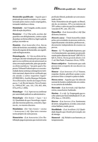 113
Homicídio qualificado – Aquele que é
praticado por motivos torpes e vis, carac-
terizado pelos meios cruéis empregados,
tornandoindefesaavítima.
Homiziado–Adj.Foragido,oculto,escon-
didodaaçãodapolícia.
Homiziar – V.t.d. Dar asilo, acoitar, dar
guarida a um deliqüentente, contra a ação
dajustiça;naformareflexiva,fugiràaçãoda
justiça;esconder-se.
Homizio – (Lat. homicidiu.) S.m. Ato ou
efeitodehomiziar;esconderijo,valhacoito;
formadivergentedehomicídio,seusignifi-
cadonalínguaarcaica.
Homologação – S.f. Ato ou efeito de ho-
mologar;decisãotomadapelojuizquando
aprova ou confirma um ato processual ou
umaconvençãoparticular,paraqueprodu-
za efeitos jurídicos; “ato pelo qual o Su-
premoTribunalFederalaprovaaexecuto-
riedadedumasentençaestrangeiranoterri-
tórionacional,depoisdeterverificadoque
ela atende a certos requisitos legais”
(FERREIRA, Aurélio Buarque Holanda.
NovoDicionárioAuréliodaLínguaPortu-
guesa.3.ed.RiodeJaneiro:NovaFrontei-
ra, 1999) (CPC, arts. 101, 158, 483, 484,
874 a 876 e 1.098).
Homologar–V.t.d.Aprovarouconfirmar
porautoridadejudicialouadministrativa.
Homologia – (Gr. homós + logos + ia.)
S.f. Qualidadedoqueéhomólogo;repeti-
çãodasmesmaspalavras,conceitos,figu-
ras etc., no mesmo discurso.
Homônimo –(Gr.>lat.t.homós+onyma
> homonymu.) Adj. Que tem o mesmo
nome próprio de outra pessoa.
Honorários –(Lat.honorarius.)S.m.Re-
tribuiçãopagaàspessoasqueexercemuma
profissão liberal, podendo ser convencio-
nadaounão.
Nota:Honoráriosdeadvogado:noBrasil,
são de, no mínimo, 10% e no máximo de
20%sobreovaloremqueforcondenadoo
vencido (CPC, arts. 20 e 21).
Honorífico–(Lat.hononorificu.)Adj.Que
dáhonra;honroso.
Honoris causa – Título honorífico dado
pelas universidades às pessoas notáveis,
especificamenteodedoutor,professoretc.,
documento independente de exames ou
provas.
Honra–S.f.“Éadignidadedapessoa,que
vivehonestamente,quepautaseuprocedi-
mentopelosditamesdamoral”(BEVILÁ-
QUA,Clóvis.Teoriageraldodireitocivil.
2.ed.SãoPaulo:FranciscoAlves,1929).
Honra subjetiva – Sentimento que cada
pessoa tem a respeito de seu decoro ou
dignidade.
Honrar – (Lat. honorare.)V.t.d. Venerar,
respeitar,ilustrar,glorificar;acatarocom-
promisso feito e cumprir a palavra dada.
Horas extras – Aquelas que vão além do
normaldohorárioestabelecidoemcontra-
to ou carteira de trabalho.
Horrendo–(Lat.horrendu.)Adj.Quehor-
roriza,causahorror;hediondo.
Horista – S.eAdj.2g.Empregadoquere-
cebesalárioporhoratrabalhada(CLT,art.
478;Súm.n.199-STF).
Horror –(Lat.horrore.)S.m.Sentimento
deterror,repugnância;aversão;cenacruel;
crimebárbaro;medo,pavor.
Hostilidade –(Lat.hostilitate.)S.f.Quali-
dadedaquiloqueéhostil;provocação;ato
deinimigo.
Humoral–Adj.Relativoaoshumores,ao
temperamento.
Homicídio qualificado – Humoral
 