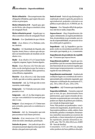 116Ilícitotributário–Impenhorabilidade
Ilícito tributário – Descumprimento das
obrigaçõestributárias,quersejamelasaces-
sórias ou principais.
Ilícitotributáriocivil –Aqueleque,ape-
sar de ilícito, não chega a constituir crime
desonegaçãofiscal.
Ilícito tributário penal –Aquelequeve-
nhaaconstituircrimedesonegaçãofiscal.
Ilicitude–S.m.Qualidadedoqueéilícito.
Ilidir – (Lat. illidere.)V.t.d. Rebater,refu-
tar; destruir.
Iliquidez–S.f.Qualidadedeilíquido,não
líquido; bruto; bens e valores que não po-
demsertransformadosdeimediatoemdi-
nheirovivo.
Iludir–(Lat.illudire.)V.t.d.Causarilusão
aalguém;enganar,lograr,frustraralguém.
Ilusão–(Lat. illusione.)S.f. Errodossen-
tidos ou da inteligência que faz tomar a
aparênciapelarealidade;idéiaquimérica;
coisaefêmera,enganadora.
Ilusório – (Lat. illusoriu.)Adj. Que tende
ailudir;quenãoserealiza;aparente,falso.
Imemorial –Adj.2g.Odequenãosetem
memória;muitoantigo.
Imigração – S.f. Entrada num país onde
passaráaviver.
Imigrante–Adj.eS.2g.Queimigrou;pes-
soa que vem estabelecer-se num país que
não é o seu.
Imigrar–(Lat.immigrare.)V.i.Entrarnum
país estranho, para nele se estabelecer e
trabalhar.
Iminente – Adj. 2g. Ameaçador;queestá
paraacontecernumfuturopróximo.
Imissão – (Lat. immissione.) S.f. Ato ou
efeitodeimitir;introdução,penetração.
Imissão de posse – Ato judicial que dá a
umapessoapossuiralgumacoisaaquetem
direitoedaqualestavaprivada.
Imóvelrural–Imóvelcujadestinaçãoéa
exploraçãoextrativaagrícola,pecuáriaou
agroindustrial, podendo a iniciativa ser
públicaouprivada(Lein.4.504/64,art.4).
Impasse–S.m.Situaçãodifícildaqualpa-
recenãohaversaída;empecilho.
Impeachment – (Ing.) Impedimento; de-
signaoafastamento,noregimepresidencia-
lista,dopresidenteougovernador,porcri-
mederesponsabilidade,emprocessoleva-
doaefeitopeloLegislativo.
Impediente–Adj.2g.Impeditivo,queim-
pede; razão ou circunstância proibitiva de
umaação;queimpede,p.ex.,ocasamento.
Impedimentodopresidentedarepúbli-
ca–Omesmoqueimpeachment.
Impedimento judicial – Aquele que im-
possibilitaojuizdeexecutardeterminados
atosfuncionaisdeseuexercícioregular;que
interrompe temporariamente o exercício
regulardesuasatribuições.
Impedimentomatrimonial–Ausênciade
condiçõeslegaisouaexistênciademotivo
apresentadopelocontraenteenganado,que
impeçamacelebraçãodocasamento(CC,
arts. 183 a 188; CP, arts. 238 e 239).
Impeditivo–Adj.Omesmoqueimpediente.
Impenhorabilidade – Garantia especial
que se tem, de que, determinados bens
patrimoniais, quer sejam oriundos de tes-
tamentooupuramenteporconvenção,não
podemserobjetodepenhoraporcredores,
emvirtudededisposiçãolegal.
Nota: Não podem ser penhorados: venci-
mentosdemagistrados,deprofessores,de
funcionáriospúblicos;soldo,salário,bens
defamília,pensõesemontepios;ferramen-
taseutensíliosnecessáriosaoexercíciode
profissão e o bem intransferível; produto
de espetáculo; pensão alimentícia etc.
(CPC,arts.730,731,826,838;Lein.8.009/
90–bemdefamília).
Comentário: A CF, art.100 e §§, dispõe
sobre penhora de bens públicos discipli-
 