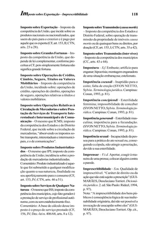 118
ImpostosobreExportação –Impostoda
competênciadaUnião,queincidesobreos
produtosnacionaisounacionalizados,que
saem do país para o exterior e é pago por
aquelequeosexporta(CF,art.153,II;CTN,
arts. 23 a 28).
ImpostosobreGrandesFortunas–Im-
posto da competência da União, que de-
pendedeleicomplementar,conformepre-
ceituaaCF,poissimplesmentefortunanão
significagrandefortuna.
Imposto sobre Operações de Crédito,
Câmbio, Seguro, Títulos ou Valores
Mobiliários – Imposto da competência
da União, incidindo sobre: operações de
crédito, operações de câmbio, operações
de seguro, operações relativas a títulos e
valoresmobiliários.
Imposto sobre Operações Relativas à
CirculaçãodeMercadoriasesobrePres-
tação de Serviços de Transporte Inte-
restadual e Intermunicipal e de Comu-
nicação – O mesmo que ICMS; imposto
da competência dos Estados e do Distrito
Federal, que incide sobre a circulação de
mercadorias,“absorvendoosimpostosso-
bretransporte,interestaduaiseintermunici-
pais,eodecomunicações”.
Imposto sobre Produtos Industrializa-
dos – O mesmo que IPI; imposto da com-
petênciadaUnião;incidênciasobreapro-
duçãodemercadoriasindustrializadas.
Comentário:Produtoindustrializadoéaque-
lequefoisubmetidoaqualquermodifica-
ção quanto a sua natureza, finalidade ou
seuaperfeiçoamentoparaoconsumo(CF,
art. 153, IV; CTN, arts. 46 a 51).
ImpostosobreServiçosdeQualquerNa-
tureza–OmesmoqueISS;impostodacom-
petênciadosmunicípios,cujofatogeradoré
aprestaçãodeserviçodeprofissionalautô-
nomo,comousemestabelecimentofixo.
Comentário: A base de cálculo desse im-
posto é o preço do serviço prestado (CF,
156, IV; Dec.-lei n. 406/68, arts. 8 a 12).
ImpostosobreTransmissão(causamortis)
– Imposto da competência dos Estados e
Distrito Federal, sobre operação de trans-
missão da propriedade de imóveis causa
mortisoudequaisquerbensoudireitos,por
doação(CF,art.155,I;CTN,arts.35a42).
ImpostosobreTransmissão(intervivos)
–Impostodacompetênciadosmunicípios
(CC, arts. 43 e 44).
Impostura – S.f. Embuste; artifício para
enganar;hipocrisia;montagemenganadora
deumasituaçãoembaraçosa;estelionato.
Impotência coeundi – Inaptidão para o
coito; falta de ereção (SYON NETTO,
Sylvio.Terminologiajurídica.Campinas:
Conan, 1993, p. 81).
Impotência concipiendi – Esterilidade
feminina; impossibilidade de conceber
(SYONNETTO,Sylvio.Terminologiaju-
rídica.Campinas:Conan,1993,p.81).
Impotênciagenerandi–Esterilidademas-
culina; impotência para a fecundação.
(SYONNETTO,Sylvio.Terminologiaju-
rídica.Campinas:Conan,1993,p.81).
Impotênciasexual–Incapacidadedapes-
soa para a prática do ato sexual ou, conse-
guindo a cópula, não atingir a procriação,
devidoasuaesterilidade.
Imprensar – V.t.d. Apertar, coagir à ma-
neiradeumaprensa;colocaralguémcontra
aparede.
Imprescritibilidade –S.m. Qualidadede
imprescritível. “Caráter de direito ou da
açãoquenãoestásujeitoaprescrição”(GUI-
MARÃES,DeoclecianoTorrieri.Dicioná-
riojurídico.2.ed.SãoPaulo:Rideel,1994,
p. 97).
Nota:“Aimprescritibilidadedosbenspú-
blicoséconseqüêncialógicadesuainalie-
nabilidadeoriginária,daínãoserpossívela
invocaçãodeusucapiãosobreeles”(GUI-
MARÃES,DeoclecianoTorrieri.Op.cit.,
p. 97).
ImpostosobreExportação–Imprescritibilidade
 