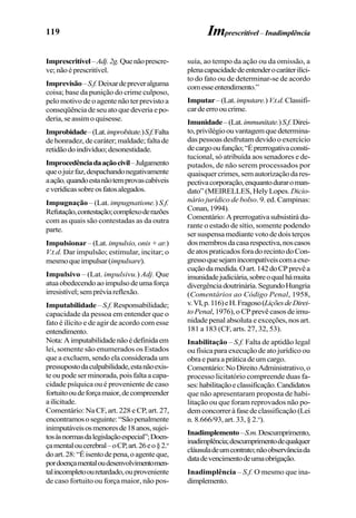 119
Imprescritível–Adj.2g.Quenãoprescre-
ve;nãoéprescritível.
Imprevisão–S.f.Deixardepreveralguma
coisa; base da punição do crime culposo,
pelo motivo de o agente não ter previsto a
conseqüênciadeseuatoquedeveriaepo-
deria, se assim o quisesse.
Improbidade–(Lat.improbitate.)S.f.Falta
de honradez, de caráter; maldade; falta de
retidãodoindivíduo;desonestidade.
Improcedênciadaaçãocivil–Julgamento
queojuizfaz,despachandonegativamente
aação,quandoestanãotemprovascabíveis
everídicassobreosfatosalegados.
Impugnação – (Lat. impugnatione.) S.f.
Refutação,contestação;complexoderazões
com as quais são contestadas as da outra
parte.
Impulsionar – (Lat. impulsio, onis + ar.)
V.t.d. Dar impulsão; estimular, incitar; o
mesmoqueimpulsar(impulsare).
Impulsivo – (Lat. impulsivu.) Adj. Que
atuaobedecendoaoimpulsodeumaforça
irresistível;sempréviareflexão.
Imputabilidade – S.f. Responsabilidade;
capacidade da pessoa em entender que o
fato é ilícito e de agir de acordo com esse
entendimento.
Nota:Aimputabilidadenãoédefinidaem
lei, somente são enumerados os Estados
que a excluem, sendo ela considerada um
pressupostodaculpabilidade,estanãoexis-
teoupodeserminorada,poisfaltaacapa-
cidade psíquica ou é proveniente de caso
fortuitooudeforçamaior,decompreender
ailicitude.
Comentário: Na CF, art. 228 e CP, art. 27,
encontramososeguinte:“Sãopenalmente
inimputáveisosmenoresde18anos,sujei-
tosàsnormasdalegislaçãoespecial”;Doen-
çamentaloucerebral–oCP,art.26eo§2.o
doart.28:“Éisentodepena,oagenteque,
pordoençamentaloudesenvolvimentomen-
talincompletoouretardado,ouproveniente
de caso fortuito ou força maior, não pos-
Imprescritível – Inadimplência
suía, ao tempo da ação ou da omissão, a
plenacapacidadedeentenderocaráterilíci-
to do fato ou de determinar-se de acordo
comesseentendimento.”
Imputar–(Lat.imputare.)V.t.d.Classifi-
cardeerrooucrime.
Imunidade–(Lat.immunitate.)S.f.Direi-
to,privilégioouvantagemquedetermina-
das pessoas desfrutam devido o exercício
decargooufunção;“Éprerrogativaconsti-
tucional, só atribuída aos senadores e de-
putados, de não serem processados por
quaisquercrimes,semautorizaçãodares-
pectivacorporação,enquantoduraroman-
dato” (MEIRELLES, Hely Lopes. Dicio-
nário jurídico de bolso. 9. ed. Campinas:
Conan,1994).
Comentário:Aprerrogativasubsistirádu-
rante o estado de sítio, somente podendo
ser suspensa mediante voto de dois terços
dosmembrosdacasarespectiva,noscasos
deatospraticadosforadorecintodoCon-
gressoquesejamincompatíveiscomaexe-
cuçãodamedida.Oart.142doCPprevêa
imunidadejudiciária,sobreoqualhámuita
divergênciadoutrinária.SegundoHungria
(Comentários ao Código Penal, 1958,
v.VI,p.116)eH.Fragoso(LiçõesdeDirei-
to Penal,1976),oCPprevêcasosdeimu-
nidade penal absoluta e exceções, nos art.
181 a 183 (CF, arts. 27, 32, 53).
Inabilitação – S.f. Falta de aptidão legal
ou física para execução de ato jurídico ou
obra e para a prática de um cargo.
Comentário:NoDireitoAdministrativo,o
processo licitatório compreende duas fa-
ses:habilitaçãoeclassificação.Candidatos
que não apresentaram proposta de habi-
litação ou que foram reprovados não po-
demconcorreràfasedeclassificação(Lei
n. 8.666/93, art. 33, § 2.o
).
Inadimplemento–S.m.Descumprimento,
inadimplência;descumprimentodequalquer
cláusuladeumcontrato;nãoobservânciada
datadevencimentodeumaobrigação.
Inadimplência – S.f. O mesmo que ina-
dimplemento.
 