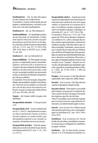 120
Inadimplente – Adj. 2g. Que não pagou
ounãocumpriuumcompromisso.
Comentário:Apartecredorapode,porato
próprioeunilateralmente,rescindirocon-
tratocomodevedorinadimplente.
Inafiançável–Adj.2g.Nãoafiançável.
Inalienabilidade –S.f.Qualidadejurídica
do que não pode ser transferido, cedido,
nem sujeito a ônus real, devido a sua pró-
pria natureza, por força de lei, ou de algu-
macláusulacontidanapartetestamentária
(CP, art. 17; CC, arts. 67, 72, 293 a 296,
309, 1676; Súm. n. 49 STF; Lei n. 5.988/
73, art. 28).
Inalienável – Adj. 2g. Intransferível.
Inamovibilidade–S.f.Prerrogativadeque
gozam os magistrados (juízes, desembar-
gadores, ministros) de se manterem na
comarcaedecertacategoriadefuncionários
públicos, de não serem removidos, a não
ser por seu próprio pedido, por promoção
aceita,oudecisãodotribunalcompetente,
por interesse público.
Comentário:Oatoderemoção,disponibi-
lidadeeaposentadoria,tambémseráefetua-
do, a bem do serviço público, em decisão
por voto de dois terços do respectivo tri-
bunal, na qual é assegurada ampla defesa
(CF, arts. 93,VIII, e 96, II).
Inapto – Adj. Inepto, inábil, incapaz, não
habilitado.
Incapacidadeabsoluta–V.Incapacidade
civil.
Incapacidade civil – Assim estabelecida
no art. 5.o
do CC: absolutamente incapa-
zes são os menores de 16 anos; os loucos
de todo o gênero; os surdos-mudos, que
não puderem exprimir a sua vontade; os
ausentes, declarados tais por ato do juiz.
Incapacidadejurídica –Faltadecapaci-
dadeparaexercíciodedireitosquesãode-
terminados pela lei (CC, arts. 5.o
, 6.o
,145,
I, e 147, I).
Incapacidaderelativa–Aquelaquetorna
as pessoas dependentes da autorização de
outraparaqueapráticadeseusatossejam
válidas:osmaioresde16emenoresde21
anos; as mulheres casadas, enquanto sub-
sistirasociedadeconjugal;ospródigos;os
silvícolas (CC, art. 6.o
, 147, 154 a 156).
Comentário: Pela Lei n. 4.121, de 27 de
agostode1962,ficoualteradoodispositi-
vocontidonoCC,sobreasituaçãodamu-
lhercasada,suprimindodeleoreferenteàs
mulherescasadas.Nãofalasobreoqueve-
nhaserpródigo.Entretanto,vamosencon-
trarosentidodetalexpressãonasOrdena-
çõesdoReino(Portugal)quediziaquepró-
digoeraaquelequedesordenadamentegas-
tava e destruía a sua fortuna. Para estes, o
juiz,apósconstataçãojudicial,nomeavaum
curador a esse “incapaz”. Quanto aos sil-
vícolas,sãoprotegidosporlegislaçãoespe-
cialeespecífica,consubstanciadanosDec.
n. 5.484, de 27.06.1928 e 1.886 de
15.12.1939.
Incapaz–(Lat.incapace.)Adj.Quenãotem
capacidade,nãoécapazde;inábil,inepto.
Incauto–(Lat.incautu.)Adj.Quenãotem
cautela;imprudente;desprevenido
Incentivofiscal–Prerrogativaconcedida
peloEstadoaumapessoaouempresa,de-
vido a qual esta deixa de pagar uma parte
dos impostos que lhe são devidos.
Nota:Éconcedida,comoestímulo,àqueles
que investem recursos, especialmente fi-
nanceiros,emdeterminadaregiãoouárea.
Incesto–(Lat.incestu.)S.m.Práticasexual
entreparentespróximos,porconsangüini-
dade ou afinidade (CC, arts. 183 a 190 e
352 a 367).
Incidência – (Lat.incidentia.) S.f. Ato de
incidir,decairsobre;coincidência;momen-
toemquenasceaobrigaçãodocontribuin-
te pagar o tributo.
Incidente – Adj. 2g. Que incide; circuns-
tancial. S.m. Circunstância acidental; su-
Inadimplente –Incidente
 
