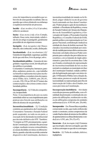121
cesso de importância secundária que so-
brevêmdeumaquestãooudebate;fatoou
questãoquecolocaobstáculoouembaraça
aseqüêncianormaldeumprocesso.
Incidir – (Lat. incidire.) V.t.d. Cair sobre;
sobrevir;acontecer.
Inciso–(Lat.incisu.)Adj.eS.m.Cortado,
talhado; frase curta, intercalada; subdivi-
sãodeumartigoouparágrafo,geralmente
precedidodeumalgarismoromano.
Incógnito – (Lat. incognitu.) Adj.Desco-
nhecido,nãoconhecido;oculto,disfarçado.
Incolumidade – (Lat. incolumitate.) S.f.
Garantiadeintegridade;segurança;qualida-
dedoqueestáileso,livredeperigo,salvo.
Incolumidadepública–Garantiadeinte-
gridadeesegurançasocial,devidapelopo-
derpúblicoàsociedade.
Comentário:Construções,barrancos,pare-
dões, andaimes, pontes etc., cujo trabalho
ou benefício representa risco para incolu-
midadepública,econstituicrimedorespon-
sável.ODec.-lein.3.688/41,arts.28a41,
eosarts.250,256ao285doCPtratamdas
contravençõesedoscrimescontraainco-
lumidadepública.
Incompetência – S.f. Falta de competên-
cia;incapacidade.
Nota: A incompetência do juiz ou outra
autoridaderefere-seaseuimpedimentopara
praticar atos fora de suas atribuições ou
alémdoalcancedesuajurisdição.
Inconstitucionalidade – S.f. Condição
contráriaaosparâmetrosdaConstituição.
Comentário: Somente o Senado Federal
pode suspender, no todo ou em parte, a
execuçãodeleideclaradainconstitucional
por decisão definitiva do STF. Também:
“CompeteaoSTF,precipuamente,aguar-
dadaConstituição,cabendo-lheprocessar
e julgar, mediante recurso extraordinário,
ascausasdecididasemúnicaouúltimains-
tância,quandoadecisãorecorridacontrariar
dispositivo da Constituição, declarar a
inconstitucionalidade de tratado ou lei fe-
deral; julgar válida lei ou ato de governo
local contestado em face desta Constitui-
ção.Podemproporaaçãodeinconstitucio-
nalidade:oPresidentedaRepública,amesa
doSenadoFederal,daCâmaradosDeputa-
dos ou de Assembléia Legislativa; o Go-
vernadordeEstado;oProcurador-Geralda
República; o Conselho Federal da OAB;
partidopolíticocomrepresentaçãonoCon-
gressoNacional;confederaçãosindicalou
entidadedeclassedeâmbitonacional.De-
clarada a inconstitucionalidade por omis-
sãodemedidaparatornarefetivanormacons-
titucional,serádadaciênciaaoPodercom-
petenteparaaadoçãodasprovidênciasne-
cessáriase,emsetratandodeórgãoadmi-
nistrativo,parafazê-loemtrintadias.Cabe
aosEstadosainstituiçãoderepresentação
de inconstitucionalidade de leis ou atos
normativosestaduaisoumunicipaisemface
daConstituiçãoEstadual,vedadaaatribui-
çãodalegitimaçãoparaagiraumúnicoór-
gão.OMinistérioPúblicotemafunçãode,
entreoutras,promoveraaçãodeinconsti-
tucionalidadeourepresentaçãoparafinsde
intervenção da União e dos Estados, nos
casos previstos na Constituição.
Incorporação imobiliária – Atividade
exercidaporpessoasqualificadas,comafi-
nalidadedapromoçãoeconstruçãodecon-
juntosdeedificações,residenciaisounão,
ou de edificações compostas de unidades
autônomas(Lein.4.591/64,arts.28a66).
Incorporador–S.m.Pessoafísicaoujurídica,
comercianteounão,quemuitoemboranão
sendooconstrutor,assinacompromissode
venderfraçõesideaisdeterreno(seforedifício
deapartamentos)ouefetuadiretamenteaven-
da(Lein.4.591,arts.29e32a47).
Incorruto–(Lat.incoruptu.)Adj.Omesmo
queincorrupto;nãotemcorrupção;quenão
sedeixacorromperouquenãosecorrompeu.
Incúria – S.f. Falta de cuidado; deleixo;
negligência.
Incidente – Incúria
 