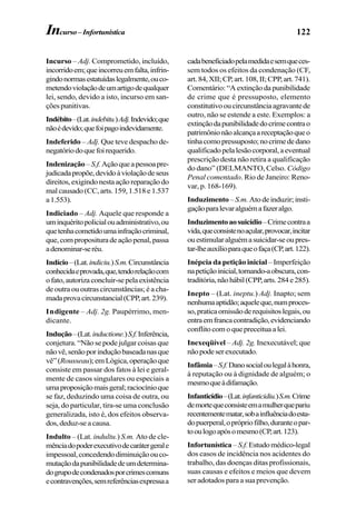 122
Incurso – Adj. Comprometido, incluído,
incorridoem;queincorreuemfalta,infrin-
gindonormasestatuídaslegalmente,ouco-
metendoviolaçãodeumartigodequalquer
lei, sendo, devido a isto, incurso em san-
ções punitivas.
Indébito–(Lat.indebitu.)Adj.Indevido;que
nãoédevido;quefoipagoindevidamente.
Indeferido – Adj. Que teve despacho de-
negatóriodoquefoirequerido.
Indenização–S.f.Açãoqueapessoapre-
judicadapropõe,devidoàviolaçãodeseus
direitos,exigindonestaaçãoreparaçãodo
mal causado (CC, arts. 159, 1.518 e 1.537
a1.553).
Indiciado – Adj. Aquele que responde a
uminquéritopolicialouadministrativo,ou
quetenhacometidoumainfraçãocriminal,
que,comproposituradeaçãopenal,passa
adenominar-seréu.
Indício–(Lat.indiciu.)S.m.Circunstância
conhecidaeprovada,que,tendorelaçãocom
ofato,autorizaconcluir-sepelaexistência
de outra ou outras circunstâncias; é a cha-
madaprovacircunstancial(CPP,art.239).
Indigente – Adj. 2g. Paupérrimo, men-
dicante.
Indução–(Lat.inductione.)S.f.Inferência,
conjetura. “Não se pode julgar coisas que
nãovê,senãoporinduçãobaseadanasque
vê”(Rousseau);emLógica,operaçãoque
consiste em passar dos fatos à lei e geral-
mente de casos singulares ou especiais a
umaproposiçãomaisgeral;raciocínioque
se faz, deduzindo uma coisa de outra, ou
seja, do particular, tira-se uma conclusão
generalizada, isto é, dos efeitos observa-
dos,deduz-seacausa.
Indulto – (Lat. indultu.) S.m. Ato de cle-
mênciadopoderexecutivodecarátergerale
impessoal,concedendodiminuiçãoouco-
mutaçãodapunibilidadedeumdetermina-
dogrupodecondenadosporcrimescomuns
econtravenções,semreferênciasexpressaa
cadabeneficiadopelamedidaesemqueces-
sem todos os efeitos da condenação (CF,
art.84,XII;CP,art.108,II;CPP,art.741).
Comentário: “A extinção da punibilidade
de crime que é pressuposto, elemento
constitutivooucircunstânciaagravantede
outro, não se estende a este. Exemplos: a
extinçãodapunibilidadedocrimecontrao
patrimônionãoalcançaareceptaçãoqueo
tinhacomopressuposto;nocrimededano
qualificadopelalesãocorporal,aeventual
prescrição desta não retira a qualificação
do dano” (DELMANTO, Celso. Código
Penal comentado. Rio de Janeiro: Reno-
var, p. 168-169).
Induzimento –S.m. Atodeinduzir;insti-
gaçãoparalevaralguémafazeralgo.
Induzimentoaosuicídio–Crimecontraa
vida,queconsistenoaçular,provocar,incitar
ouestimularalguémasuicidar-seoupres-
tar-lheauxílioparaqueofaça(CP,art.122).
Inépcia da petição inicial – Imperfeição
napetiçãoinicial,tornando-aobscura,con-
traditória,nãohábil(CPP,arts.284e285).
Inepto – (Lat. ineptu.) Adj. Inapto; sem
nenhumaaptidão;aqueleque,numproces-
so,praticaomissãoderequisitoslegais,ou
entraemfrancacontradição,evidenciando
conflitocomoquepreceituaalei.
Inexeqüível – Adj. 2g. Inexecutável; que
nãopodeserexecutado.
Infâmia–S.f.Danosocialoulegalàhonra,
à reputação ou à dignidade de alguém; o
mesmoqueàdifamação.
Infanticídio–(Lat.infanticidiu.)S.m.Crime
demortequeconsisteemamulherquepariu
recentementematar,sobainfluênciadoesta-
dopuerperal,oprópriofilho,duranteopar-
tooulogoapósomesmo(CP,art.123).
Infortunística – S.f.Estudomédico-legal
dos casos de incidência nos acidentes do
trabalho, das doenças ditas profissionais,
suas causas e efeitos e meios que devem
ser adotados para a sua prevenção.
Incurso–Infortunística
 