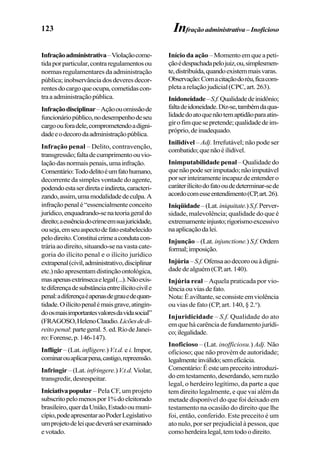 123
Infraçãoadministrativa–Violaçãocome-
tidaporparticular,contraregulamentosou
normas regulamentares da administração
pública;inobservânciadosdeveresdecor-
rentesdocargoqueocupa,cometidascon-
traaadministraçãopública.
Infraçãodisciplinar–Açãoouomissãode
funcionáriopúblico,nodesempenhodeseu
cargoouforadele,comprometendoadigni-
dadeeodecorodaadministraçãopública.
Infração penal – Delito, contravenção,
transgressão;faltadecumprimentoouvio-
laçãodasnormaispenais,umainfração.
Comentário:Tododelitoéumfatohumano,
decorrente da simples vontade do agente,
podendoestaserdiretaeindireta,caracteri-
zando,assim,umamodalidadedeculpa.A
infraçãopenalé“essencialmenteconceito
jurídico,enquadrando-senateoriageraldo
direito;aessênciadocrimeemsuajuricidade,
ouseja,emseuaspectodefatoestabelecido
pelodireito.Constituicrimeacondutacon-
tráriaaodireito,situando-senavastacate-
goria do ilícito penal e o ilícito jurídico
extrapenal(civil,administrativo,disciplinar
etc.)nãoapresentamdistinçãoontológica,
masapenasextrínsecaelegal(...).Nãoexis-
tediferençadesubstânciaentreilícitocivile
penal:adiferençaéapenasdegrauedequan-
tidade.Oilícitopenalémaisgrave,atingin-
doosmaisimportantesvaloresdavidasocial”
(FRAGOSO,HelenoClaudio.Licõesdedi-
reitopenal:partegeral.5.ed.RiodeJanei-
ro:Forense,p.146-147).
Infligir – (Lat. infligere.)V.t.d. e i. Impor,
cominarouaplicarpena,castigo,repreensão.
Infringir – (Lat. infringere.)V.t.d.Violar,
transgredir,desrespeitar.
Iniciativapopular – Pela CF, um projeto
subscritopelomenospor1%doeleitorado
brasileiro,querdaUnião,Estadooumuni-
cípio,podeapresentaraoPoderLegislativo
umprojetodeleiquedeveráserexaminado
evotado.
Início da ação –Momentoemqueapeti-
çãoédespachadapelojuiz,ou,simplesmen-
te,distribuída,quandoexistemmaisvaras.
Observação:Comacitaçãodoréu,ficacom-
pletaarelaçãojudicial(CPC,art.263).
Inidoneidade–S.f.Qualidadedeinidônio;
faltadeidoneidade.Diz-se,tambémdaqua-
lidadedoatoquenãotemaptidãoparaatin-
girofimquesepretende;qualidadedeim-
próprio,deinadequado.
Inilidível – Adj. Irrefutável; não pode ser
combatido;quenãoéilidível.
Inimputabilidade penal– Qualidade do
quenãopodeserimputado;nãoimputável
porserinteiramenteincapazdeentendero
caráterilícitodofatooudedeterminar-sede
acordocomesseentendimento(CP,art.26).
Iniqüidade–(Lat.iniquitate.)S.f.Perver-
sidade, malevolência; qualidade do que é
extremamenteinjusto;rigorismoexcessivo
naaplicaçãodalei.
Injunção –(Lat. injunctione.) S.f. Ordem
formal;imposição.
Injúria–S.f.Ofensaaodecoroouàdigni-
dadedealguém(CP,art.140).
Injúria real – Aquela praticada por vio-
lênciaouviasdefato.
Nota:Éaviltante,seconsisteemviolência
ou vias de fato (CP, art. 140, § 2.o
).
Injuridicidade – S.f. Qualidade do ato
em que há carência de fundamento jurídi-
co;ilegalidade.
Inoficioso – (Lat. inofficiosu.) Adj. Não
oficioso; que não provém de autoridade;
legalmenteinválido;semeficácia.
Comentário:Éesteumpreceitointroduzi-
doemtestamento,deserdando,semrazão
legal, o herdeiro legítimo, da parte a que
tem direito legalmente, e que vai além da
metade disponível do que foi deixado em
testamento na ocasião do direito que lhe
foi, então, conferido. Este preceito é um
ato nulo, por ser prejudicial à pessoa, que
comoherdeiralegal,temtodoodireito.
Infraçãoadministrativa– Inoficioso
 