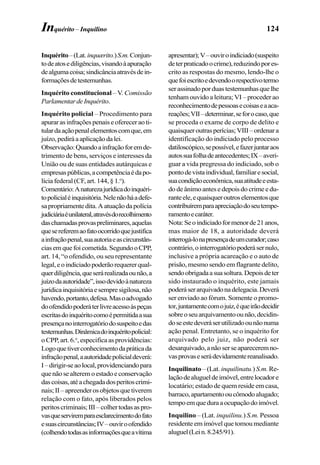 124
Inquérito–(Lat.inquærito.)S.m.Conjun-
todeatosediligências,visandoàapuração
dealgumacoisa;sindicânciaatravésdein-
formaçõesdetestemunhas.
Inquérito constitucional – V. Comissão
ParlamentardeInquérito.
Inquérito policial – Procedimento para
apurarasinfraçõespenaiseofereceraoti-
tulardaaçãopenalelementoscomque,em
juízo,pediráaaplicaçãodalei.
Observação:Quandoainfraçãoforemde-
trimento de bens, serviços e interesses da
União ou de suas entidades autárquicas e
empresaspúblicas,acompetênciaédapo-
lícia federal (CF, art. 144, § 1.o
).
Comentário:Anaturezajurídicadoinquéri-
topolicialéinquisitória.Nelenãoháadefe-
sapropriamentedita.Aatuaçãodapolícia
judiciáriaéunilateral,atravésdorecolhimento
daschamadasprovaspreliminares,aquelas
quesereferemaofatoocorridoquejustifica
ainfraçãopenal,suaautoriaeascircunstân-
ciasemquefoicometida.SegundooCPP,
art. 14, “o ofendido, ou seu representante
legal,eoindiciadopoderãorequererqual-
querdiligência,queserárealizadaounão,a
juízodaautoridade”,issodevidoànatureza
jurídicainquisitóriaesempresigilosa,não
havendo,portanto,defesa.Masoadvogado
doofendidopoderáterlivreacessoàspeças
escritasdoinquéritocomoépermitidaasua
presençanointerrogatóriodosuspeitoedas
testemunhas.Dinâmicadoinquéritopolicial:
o CPP, art. 6.o
, especifica as providências:
Logoquetiverconhecimentodapráticada
infraçãopenal,aautoridadepolicialdeverá:
I–dirigir-seaolocal,providenciandopara
quenãosealteremoestadoeconservação
dascoisas,atéachegadadosperitoscrimi-
nais;II–apreenderosobjetosquetiverem
relação com o fato, após liberados pelos
peritoscriminais;III–colhertodasaspro-
vasqueserviremparaesclarecimentodofato
esuascircunstâncias;IV–ouviroofendido
(colhendotodasasinformaçõesqueavítima
apresentar);V–ouviroindiciado(suspeito
deterpraticadoocrime),reduzindopores-
crito as respostas do mesmo, lendo-lhe o
quefoiescritoedevendoorespectivotermo
serassinadoporduastestemunhasquelhe
tenham ouvido a leitura; VI – proceder ao
reconhecimentodepessoasecoisaseaaca-
reações;VII–determinar,seforocaso,que
se proceda o exame de corpo de delito e
quaisqueroutrasperícias;VIII–ordenara
identificação do indiciado pelo processo
datiloscópico,sepossível,efazerjuntaraos
autossuafolhadeantecedentes;IX–averi-
guar a vida pregressa do indiciado, sob o
pontodevistaindividual,familiaresocial,
suacondiçãoeconômica,suaatitudeeesta-
do de ânimo antes e depois do crime e du-
ranteele,equaisqueroutroselementosque
contribuíremparaapreciaçãodoseutempe-
ramentoecaráter.
Nota:Seoindiciadoformenorde21anos,
mas maior de 18, a autoridade deverá
interrogá-lonapresençadeumcurador;caso
contrário,ointerrogatóriopoderásernulo,
inclusive a própria acareação e o auto de
prisão, mesmo sendo em flagrante delito,
sendoobrigadaasuasoltura.Depoisdeter
sido instaurado o inquérito, este jamais
poderáserarquivadonadelegacia.Deverá
ser enviado ao fórum. Somente o promo-
tor,juntamentecomojuiz,équeirãodecidir
sobreoseuarquivamentoounão,decidin-
doseestedeveráserutilizadoounãonuma
ação penal. Entretanto, se o inquérito for
arquivado pelo juiz, não poderá ser
desarquivado,anão serseapareceremno-
vasprovaseserádevidamentereanalisado.
Inquilinato – (Lat. inquilinatu.)S.m.Re-
laçãodealugueldeimóvel,entrelocadore
locatário; estado de quem reside em casa,
barraco,apartamentooucômodoalugado;
tempoemqueduraaocupaçãodoimóvel.
Inquilino – (Lat. inquilinu.) S.m. Pessoa
residente em imóvel que tomou mediante
aluguel(Lein.8.245/91).
Inquérito – Inquilino
 