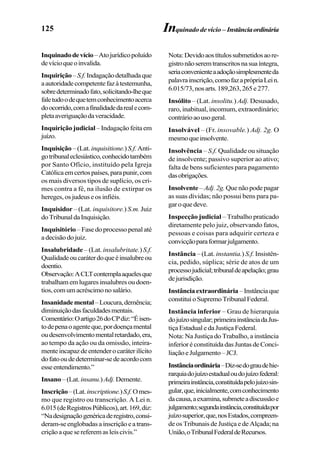 125
Inquinadodevício–Atojurídicopoluído
devícioqueoinvalida.
Inquirição–S.f.Indagaçãodetalhadaque
aautoridadecompetentefazàtestemunha,
sobredeterminadofato,solicitando-lheque
faletudoodequetemconhecimentoacerca
doocorrido,comafinalidadedarealecom-
pletaaveriguaçãodaveracidade.
Inquirição judicial – Indagação feita em
juízo.
Inquisição –(Lat.inquisitione.)S.f.Anti-
gotribunaleclesiástico,conhecidotambém
por Santo Ofício, instituído pela Igreja
Católicaemcertospaíses,parapunir,com
os mais diversos tipos de suplício, os cri-
mes contra a fé, na ilusão de extirpar os
hereges,osjudeuseosinfiéis.
Inquisidor – (Lat. inquisitore.) S.m. Juiz
doTribunaldaInquisição.
Inquisitório–Fasedoprocessopenalaté
adecisãodojuiz.
Insalubridade – (Lat. insalubritate.)S.f.
Qualidadeoucaráterdoqueéinsalubreou
doentio.
Observação:ACLTcontemplaaquelesque
trabalhamemlugaresinsalubresoudoen-
tios,comumacréscimonosalário.
Insanidademental–Loucura,demência;
diminuiçãodasfaculdadesmentais.
Comentário:Oartigo26doCPdiz:“Éisen-
todepenaoagenteque,pordoençamental
oudesenvolvimentomentalretardado,era,
ao tempo da ação ou da omissão, inteira-
menteincapazdeentenderocaráterilícito
dofatooudedeterminar-sedeacordocom
esseentendimento.”
Insano–(Lat. insanu.)Adj.Demente.
Inscrição–(Lat.inscriptione.)S.f.Omes-
mo que registro ou transcrição. A Lei n.
6.015(deRegistrosPúblicos),art.169,diz:
“Nadesignaçãogenéricaderegistro,consi-
deram-seenglobadasainscriçãoeatrans-
criçãoaquesereferemasleiscivis.”
Nota:Devidoaostítulossubmetidosaore-
gistronãoseremtranscritosnasuaíntegra,
seriaconvenienteaadoçãosimplesmenteda
palavrainscrição,comofazaprópriaLein.
6.015/73,nosarts.189,263,265e277.
Insólito – (Lat. insolitu.) Adj. Desusado,
raro, inabitual, incomum, extraordinário;
contrárioaousogeral.
Insolvável – (Fr. insovable.) Adj. 2g. O
mesmoqueinsolvente.
Insolvência – S.f. Qualidade ou situação
de insolvente; passivo superior ao ativo;
falta de bens suficientes para pagamento
dasobrigações.
Insolvente –Adj.2g. Quenãopodepagar
as suas dívidas; não possui bens para pa-
garoquedeve.
Inspecção judicial – Trabalho praticado
diretamente pelo juiz, observando fatos,
pessoas e coisas para adquirir certeza e
convicçãoparaformarjulgamento.
Instância – (Lat. instantia.) S.f. Insistên-
cia, pedido, súplica; série de atos de um
processojudicial;tribunaldeapelação;grau
dejurisdição.
Instânciaextraordinária –Instânciaque
constituioSupremoTribunalFederal.
Instância inferior – Grau de hierarquia
dojuízosingular;primeirainstânciadaJus-
tiçaEstadualedaJustiçaFederal.
Nota: Na Justiça do Trabalho, a instância
inferioréconstituídadasJuntasdeConci-
liaçãoeJulgamento–JCJ.
Instânciaordinária–Diz-sedograudehie-
rarquiadojuízoestadualoudojuízofederal:
primeirainstância,constituídapelojuízosin-
gular,que,inicialmente,comconhecimento
dacausa,aexamina,submeteadiscussãoe
julgamento;segundainstância,constituídapor
juízosuperior,que,nosEstados,compreen-
de os Tribunais de Justiça e de Alçada; na
União,oTribunalFederaldeRecursos.
Inquinado de vício – Instânciaordinária
 