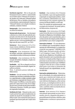 126
Instância superior – Diz-se do grau de
hierarquia do juízo coletivo, representada
nos Estados pelos Tribunais de Justiça e
deAlçadaenaUniãopeloTribunalFederal
deRecursos.Diz-se,também,dainstância
extraordinária,representadapeloSupremo
Tribunal Federal, com relação à instância
ordinária,estadualefederal.
Instauração–(Lat.instauratione.)S.f.Ato
ouefeitodeinstaurar.
Instauraçãodoprocesso–Atodepropor
aaberturaouoiníciodeaçãojudicial,pro-
posição esta feita através de despacho de
citaçãodainicial,nascomarcasemquehá
apenasumjuiz,oudesuadistribuiçãocaso
hajamaisdeumavara(CPC,art.263).
Instaurar – (Lat. instaurare.) V.t.d. Co-
meçar,iniciar,estabelecer,formar;promo-
ver um inquérito ou um processo.
Instigação – (Lat. instigatione.) S.f. Ato
deinstigar,estimular,sugestionaralguém;
estimulaçãodeidéiacriminosajáexistente.
Instituição – (Lat. institutione.) S.f. No-
meaçãodeherdeiro;fundação,criação;ins-
tituto, entidade.
Instituído– Adj.Diz-sedaqueleemfavor
dequemseinstituiumadoação,legado,be-
nefíciooudireito.
Nota: A primeira pessoa indicada no
fideicomisso.
Institutas–(Lat.pl.instituta.)S.f.Obrasele-
mentaresqueencerramosprincípiosdoDirei-
to,eespecialmenteocódigomandadoredigir
porJustiniano,imperadordoOriente(533).
Observação:EmDRom,éumadasquatro
partesdoCorpusJurisCivilis,livrosredigi-
dosporumacomissãodetrêsjurisconsultos:
Triboniano,DoroteueTeófilo,porordem
doimperadorJustiniano.
InstitutasdeGaio–Manualescolar,escri-
topelojuristaGaio,aproximadamenteem
meadosdoséculoIIeencontradoem1816.
Observação: Este manual foi base para as
InstitutasquefazempartedoCorpusJuris
Civilis.
Instituto –(Lat. institutu.)S.m.Omesmo
que instituído; o que está regulamentado;
corporaçãoouorganizaçãojurídica,cientí-
fica,econômica,administrativaetc.,regu-
lamentada por um conjunto orgânico de
normasdeDireitoPúblicoouPrivado.
Nota: No sentido de regulamentação, são
exemplos de institutos: do poder pátrio,
do fideicomisso, da posse etc.
Instrução–(Lat.instructione.) S.f.Expli-
caçãofornecidaatravésdedocumentação
baseadaemdiligências,formalidades,alega-
çõesdasparteseprovasproduzidas,parao
esclarecimentodarelaçãojurídicalitigiosa
parahabilitarojuizafazerojulgamento.
Instruçãocriminal–“Éoatoadministra-
tivoordinárioquevisadisciplinarofuncio-
namentodaAdministraçãoeacondutafun-
cional de seus agentes” (MEIRELLES,
HellyLopes.Dicionáriojurídicodebolso.
9. ed. Campinas: Conan, 1994). É o con-
juntodeatos,diligências,formalidades,ale-
gaçõesdasparteseprovasproduzidas,para
esclarecerarelaçãojurídicalitigiosaepro-
porcionaraojuizdacausaoselementosou
conhecimentosnecessáriosqueohabilitem
a julgá-la. Série de atos e outras medidas
pelas quais o juiz reúne os elementos da
infração penal e da culpabilidade, ou não,
doindiciado.
Instruçõesadministrativas–Determina-
çãoouelucidação,decaráterparticularou
geral, que o ministro de Estado, por ser
autoridademaiselevada,endereçaaumou
maisinferioreshierárquicos,sobrenormas
deserviços,ouinteligênciadeleioudere-
gulamento,paraaboaexecuçãodeumou
outro, e perfeita ordem na marcha dos ne-
góciosadministrativos.
Instruir–(Lat.instruere.)V.t.d. Anexara
uma petição apresentada em juízo docu-
mentos, provas, alegações das partes, o
preenchimentodelacunasedefeitos,para
fundamentar e esclarecer o processo em
causa.
Instânciasuperior–Instruir
 