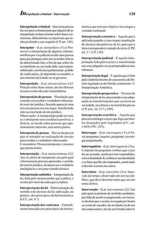 128
Interpelaçãocriminal–Queumapessoa
fazemjuízocriminalparaquealguémdêao
interpelanteesclarecimentosobrefrasescri-
minosas,difamatóriasouinjuriosasquete-
nhaproferidoaseurespeito(CP,art.144).
Interpelar–(Lat.interpellare.)V.t.d.Pro-
mover a interpelação de alguém; intimar;
notificarporviajudicialounãoumapessoa
paraquepratiquecertoatooutenhaciência
dedeterminadofato,afimdequesobreele
semanifesteou,emrazãodele,sejarespon-
sabilizado;emtécnicaparlamentar,pedido
deexplicações,dedeputadoousenador,a
umministrodeEstadoouaogoverno.
Interposição – (Lat. interpositione.) S.f.
Posição entre duas coisas; ato de oferecer
recursocontradecisãoinsatisfatória.
Interposição de pessoa –Simulaçãoque
consisteemocultaroverdadeirointeressa-
donumatojurídico,fazendoapareceruma
terceira pessoa em seu lugar, interferindo
estenaconclusãodeatojurídico.
Observação:Ainterposiçãopodeserreal,
se o interposto tem existência positiva; e
fictícia, se incide sobre pessoas que apa-
rentementeintervém,semserempartes.
Interposta de pessoa – Diz-se da pessoa
que se interpõe na realização de um ato
paraocultaroverdadeirointeressado.
Comentário: Pessoa interposta, o mesmo
quepresta-nome.
Interpretação–(Lat.interpretatione.)S.f.
Ato ou efeito de interpretar; ato pelo qual
ohermeneutaprocuraapreenderosentido
danormajurídica,alcançarsuaverdadeira
inteligênciaeseujustosentidotécnico.
Interpretaçãoautêntica–Interpretaçãoda
lei,feitapelomesmopoderqueaeditou,e
ocorrepormeiodeoutraqueaexplica.
Interpretação da lei – Determinação do
sentido e do alcance da lei; aplicação, na
prática, dos princípios da hermenêutica
(LCC, art. 4.o
).
Interpretação dos contratos – Entendi-
mento baseado nos princípios da herme-
nêutica que tem por objetivo investigar a
vontadecontratual.
Interpretação extensiva – Aquela que é
aplicada quando o caso requer ampliação
do alcance das palavras da lei, para que a
letracorrespondaàvontadedotexto(CPP,
art. 3.o
; CP, 130).
Interpretação judicial – É aquela inter-
pretação feita pelos juízes e manifestada
nosseusjulgadosounajurisprudênciados
tribunais.
Interpretaçãolegal –Éaquelaqueéfeita
peloestabelecimentodeumanormadoDi-
reitolegisladooudoDireitocostumeiro.V.
InterpretaçãoAutêntica.
Interpretação progressiva –Técnicade
interpretaçãodalei,procurandoasuaadap-
tação às transformações que ocorrem na
sociedade,naciênciaenamoraldospovos
(CP, arts. 26, 217 e 299).
Interpretação restritiva – Aquela que
procurarestringirotextoquefogeaoslimi-
tes desejados pelo legislador (CC, art.
1.029;CPC,293).
Interrogar– (Lat. interrogare.)V.t.d. Fa-
zerperguntas;inquirir,perguntar;investi-
garperguntando.
Interrogatório–(Lat.interrogatoriu.)S.m.
Conjunto de perguntas verbais que o juiz
fazaoacusado,sendoporesterespondidas,
comafinalidadedeconhecersuaidentidade
eosfatosquelhesãoimputados,sendotudo
reduzidoatermonosautos.
Interstício – (Lat. interstitio.) S.m. Inter-
valo de tempo, observado em serviço pú-
blico, que deve decorrer antes que um ato
surta efeitos.
Intervenção–(Lat.interventione.)S.f.Ato
peloqual,noprotestodeumtítulocambiário,
porfaltadeaceiteoupagamento,umtercei-
rodeclaraqueoaceitaouresgataporhonra
oucontadosacador,doaceitanteoudeum
dosendossantes;atodeumEstadointervir
Interpelaçãocriminal–Intervenção
 